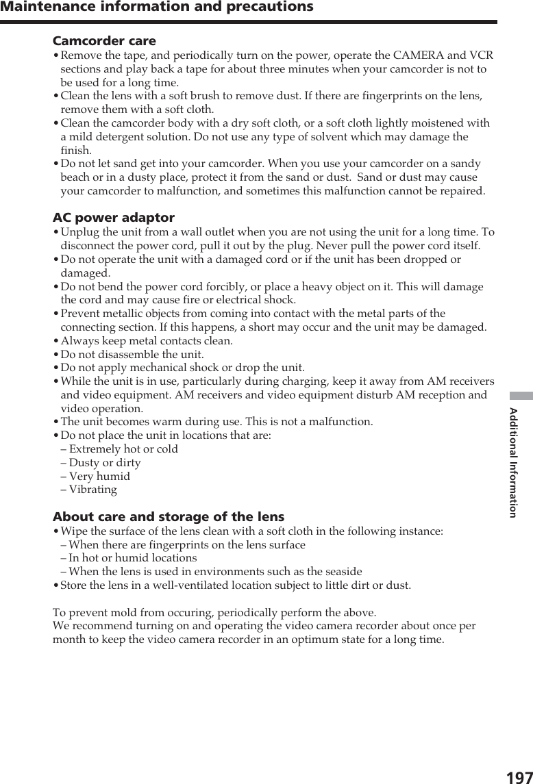 197Additional InformationMaintenance information and precautionsCamcorder care•Remove the tape, and periodically turn on the power, operate the CAMERA and VCRsections and play back a tape for about three minutes when your camcorder is not tobe used for a long time.•Clean the lens with a soft brush to remove dust. If there are fingerprints on the lens,remove them with a soft cloth.•Clean the camcorder body with a dry soft cloth, or a soft cloth lightly moistened witha mild detergent solution. Do not use any type of solvent which may damage thefinish.•Do not let sand get into your camcorder. When you use your camcorder on a sandybeach or in a dusty place, protect it from the sand or dust.  Sand or dust may causeyour camcorder to malfunction, and sometimes this malfunction cannot be repaired.AC power adaptor•Unplug the unit from a wall outlet when you are not using the unit for a long time. Todisconnect the power cord, pull it out by the plug. Never pull the power cord itself.•Do not operate the unit with a damaged cord or if the unit has been dropped ordamaged.•Do not bend the power cord forcibly, or place a heavy object on it. This will damagethe cord and may cause fire or electrical shock.•Prevent metallic objects from coming into contact with the metal parts of theconnecting section. If this happens, a short may occur and the unit may be damaged.•Always keep metal contacts clean.•Do not disassemble the unit.•Do not apply mechanical shock or drop the unit.•While the unit is in use, particularly during charging, keep it away from AM receiversand video equipment. AM receivers and video equipment disturb AM reception andvideo operation.•The unit becomes warm during use. This is not a malfunction.•Do not place the unit in locations that are:– Extremely hot or cold– Dusty or dirty– Very humid– VibratingAbout care and storage of the lens•Wipe the surface of the lens clean with a soft cloth in the following instance:–When there are fingerprints on the lens surface–In hot or humid locations–When the lens is used in environments such as the seaside•Store the lens in a well-ventilated location subject to little dirt or dust.To prevent mold from occuring, periodically perform the above.We recommend turning on and operating the video camera recorder about once permonth to keep the video camera recorder in an optimum state for a long time.