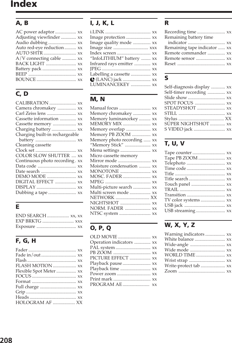 208IndexA, BAC power adaptor .................. xxAdjusting viewfinder ............. xxAudio dubbing ........................ xxAuto red-eye reduction .......... xxAUTO SHTR ............................ xxA/V connecting cable ............ xxBACK LIGHT .......................... xxBattery pack ............................. xxBEEP ......................................... xxBOUNCE .................................. xxC, DCALIBRATION ....................... xxCamera chromakey ................ xxCarl Zeiss lens ......................... xxCassette information .............. xxCassette memory .................... xxCharging battery ..................... xxCharging built-in rechargeablebattery ................................... xxCleaning cassetteClock set ................................... xxCOLOR SLOW SHUTTER .... xxContinuous photo recording . xxData code ................................. xxDate search .............................. xxDEMO MODE ......................... xxDIGITAL EFFECT .................. xxDISPLAY .................................. xxDubbing a tape ........................ xxEEND SEARCH ................... xx, xxEXP BRKTG ........................... xxxExposure .................................. xxF, G, HFader ......................................... xxFade in/out .............................. xxFlash .......................................... xxFLASH MOTION .................... xxFlexible Spot Meter ................. xxFOCUS ...................................... xxFormat ...................................... xxFull charge ............................... xxGrip ........................................... xxHeads ........................................ xxHOLOGRAM AF ................... XXI, J, K, Li.LINK ....................................... xxImage protection ..................... xxImage quality mode ............... xxImage size .............................. xxxIndex screen ............................. xx“InfoLITHIUM” battery ........ xxInfrared rays emitter .............. xxJPEG .......................................... xxLabelling a cassette ................. xx (LANC) jack ........................ xxLUMINANCEKEY ................. xxM, NManual focus ........................... xxMemory chromakey ............... xxMemory luminancekey .......... xxMEMORY MIX ........................ xxMemory overlap ..................... xxMemory PB ZOOM ................ xxMemory photo recording ...... xx“Memory Stick” ...................... xxMenu settings .......................... xxMicro cassette memoryMirror mode ............................ xxMoisture condensation .......... xxMONOTONE .......................... xxMOSC. FADER ........................ xxMPEG ....................................... xxMulti-picture search ............... xxMulti screen mode .................. xxNETWORK ............................. XXNIGHTSHOT .......................... xxNORM. FADER ...................... xxNTSC system ........................... xxO, P, QOLD MOVIE ............................ xxOperation indicators .............. xxPAL system .............................. xxPB ZOOM ................................ xxPICTURE EFFECT .................. xxPlayback pause ........................ xxPlayback time .......................... xxPower zoom ............................. xxPrint mark ................................ xxPROGRAM AE .......................  xxRRecording time ........................ xxRemaining battery timeindicator ................................ xxRemaining tape indicator ...... xxRemote commander ............... xxRemote sensor ......................... xxReset ......................................... xxSSelf-diagnosis display ............ xxSelf-timer recording ............... xxSlide show ................................ xxSPOT FOCUS .......................... xxSTEADYSHOT ........................ xxSTILL ........................................ xxStylus ....................................... XXSUPER NIGHTSHOT ............. xxS VIDEO jack ........................... xxT, U, VTape counter ............................ xxTape PB ZOOM ....................... xxTelephoto ................................. xxTime code ................................. xxTitle ........................................... xxTitle search ............................... xxTouch panel ............................. xxTRAIL ....................................... xxTransition ................................. xxTV color systems ..................... xxUSB jack ................................... xxUSB streaming ......................... xxW, X, Y, ZWarning indicators ................. xxWhite balance .......................... xxWide-angle .............................. xxWide mode .............................. xxWORLD TIME ......................... xxWrist strap ............................... xxWrite-protect tab ..................... xxZoom ........................................ xx