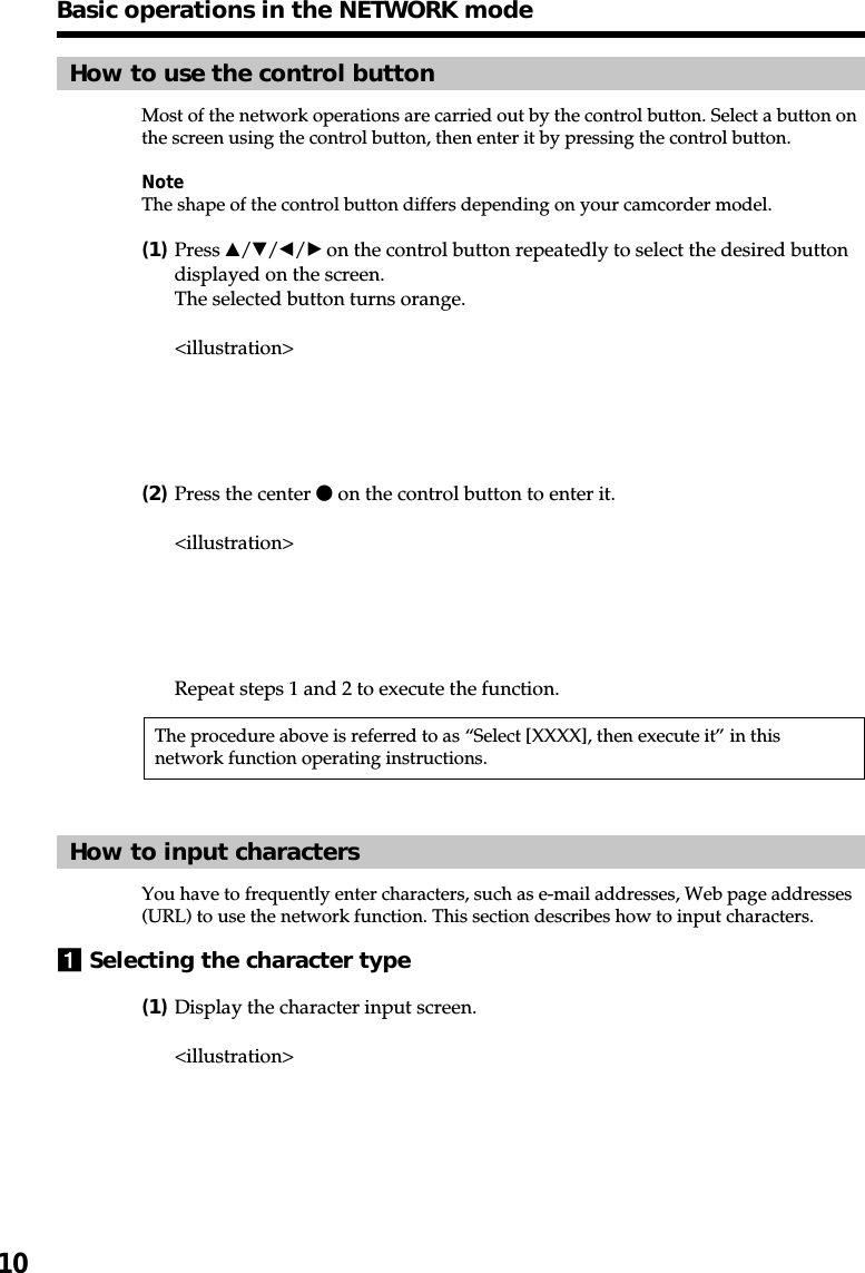 10How to use the control buttonMost of the network operations are carried out by the control button. Select a button onthe screen using the control button, then enter it by pressing the control button.NoteThe shape of the control button differs depending on your camcorder model.(1)Press v/V/b/B on the control button repeatedly to select the desired buttondisplayed on the screen.The selected button turns orange.&lt;illustration&gt;(2)Press the center z on the control button to enter it.&lt;illustration&gt;Repeat steps 1 and 2 to execute the function.The procedure above is referred to as “Select [XXXX], then execute it” in thisnetwork function operating instructions.How to input charactersYou have to frequently enter characters, such as e-mail addresses, Web page addresses(URL) to use the network function. This section describes how to input characters.1Selecting the character type(1)Display the character input screen.&lt;illustration&gt;Basic operations in the NETWORK mode