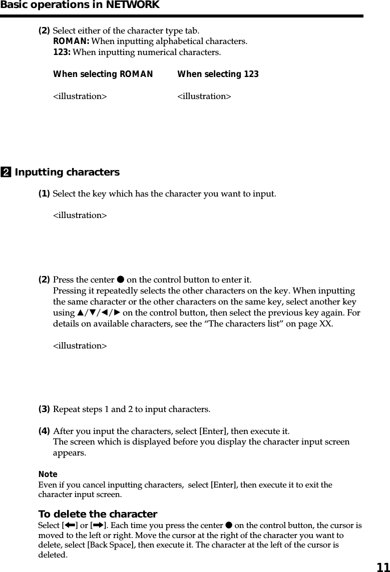 11(2)Select either of the character type tab.ROMAN: When inputting alphabetical characters.123: When inputting numerical characters.When selecting ROMAN When selecting 123&lt;illustration&gt; &lt;illustration&gt;2Inputting characters(1)Select the key which has the character you want to input.&lt;illustration&gt;(2)Press the center z on the control button to enter it.Pressing it repeatedly selects the other characters on the key. When inputtingthe same character or the other characters on the same key, select another keyusing v/V/b/B on the control button, then select the previous key again. Fordetails on available characters, see the “The characters list” on page XX.&lt;illustration&gt;(3)Repeat steps 1 and 2 to input characters.(4)After you input the characters, select [Enter], then execute it.The screen which is displayed before you display the character input screenappears.NoteEven if you cancel inputting characters,  select [Enter], then execute it to exit thecharacter input screen.To delete the characterSelect [&lt;] or [,]. Each time you press the center z on the control button, the cursor ismoved to the left or right. Move the cursor at the right of the character you want todelete, select [Back Space], then execute it. The character at the left of the cursor isdeleted.Basic operations in NETWORK