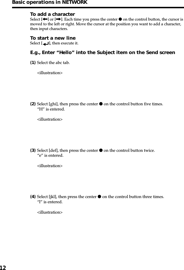 12To add a characterSelect [&lt;] or [,]. Each time you press the center z on the control button, the cursor ismoved to the left or right. Move the cursor at the position you want to add a character,then input characters.To start a new lineSelect [ ], then execute it.E.g., Enter “Hello” into the Subject item on the Send screen(1)Select the abc tab.&lt;illustration&gt;(2)Select [ghi], then press the center z on the control button five times.“H” is entered.&lt;illustration&gt;(3)Select [def], then press the center z on the control button twice.“e” is entered.&lt;illustration&gt;(4)Select [jkl], then press the center z on the control button three times.“l” is entered.&lt;illustration&gt;Basic operations in NETWORK