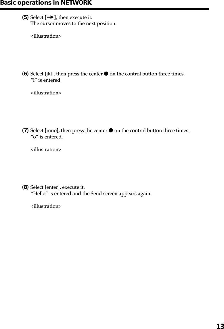 13(5)Select [ ], then execute it.The cursor moves to the next position.&lt;illustration&gt;(6)Select [jkl], then press the center z on the control button three times.“l” is entered.&lt;illustration&gt;(7)Select [mno], then press the center z on the control button three times.“o” is entered.&lt;illustration&gt;(8)Select [enter], execute it.“Hello” is entered and the Send screen appears again.&lt;illustration&gt;Basic operations in NETWORK