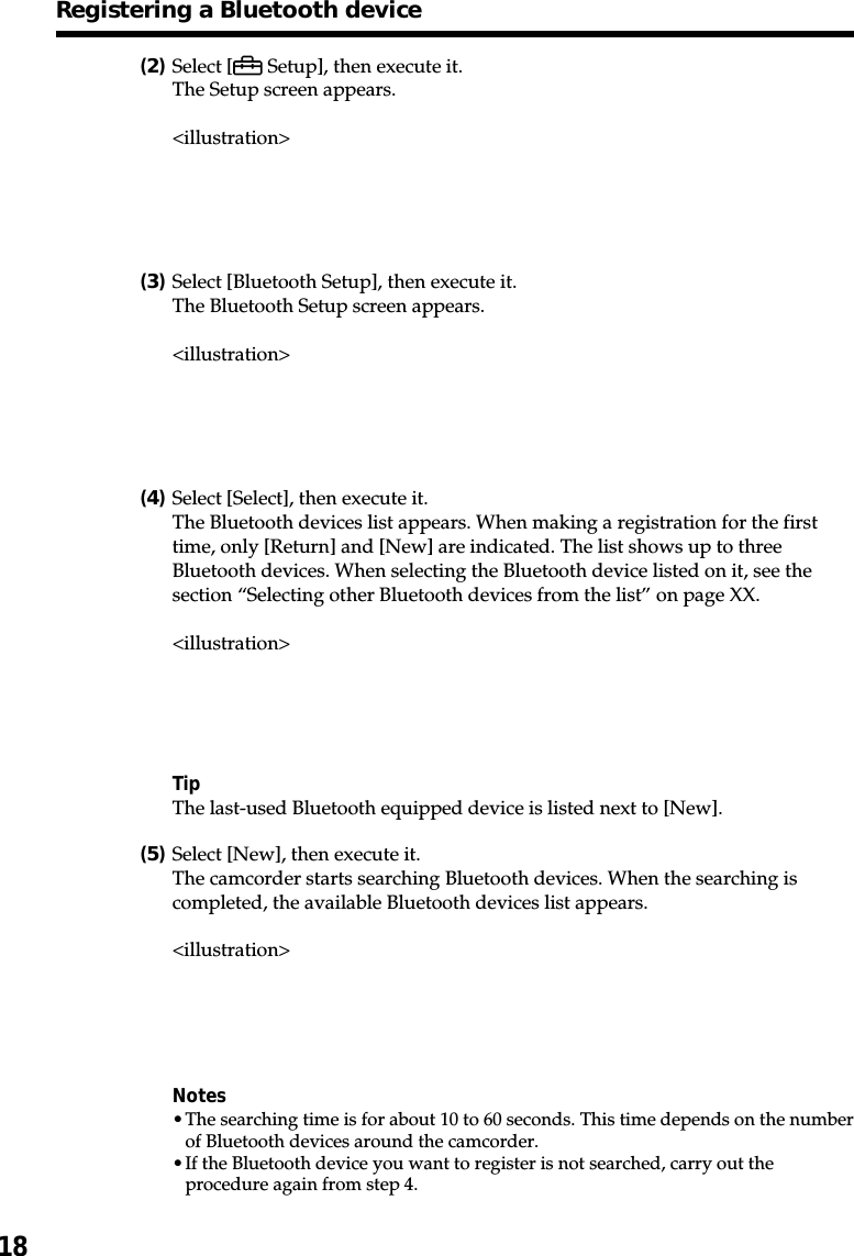 18(2)Select [  Setup], then execute it.The Setup screen appears.&lt;illustration&gt;(3)Select [Bluetooth Setup], then execute it.The Bluetooth Setup screen appears.&lt;illustration&gt;(4)Select [Select], then execute it.The Bluetooth devices list appears. When making a registration for the firsttime, only [Return] and [New] are indicated. The list shows up to threeBluetooth devices. When selecting the Bluetooth device listed on it, see thesection “Selecting other Bluetooth devices from the list” on page XX.&lt;illustration&gt;TipThe last-used Bluetooth equipped device is listed next to [New].(5)Select [New], then execute it.The camcorder starts searching Bluetooth devices. When the searching iscompleted, the available Bluetooth devices list appears.&lt;illustration&gt;Notes•The searching time is for about 10 to 60 seconds. This time depends on the numberof Bluetooth devices around the camcorder.•If the Bluetooth device you want to register is not searched, carry out theprocedure again from step 4.Registering a Bluetooth device