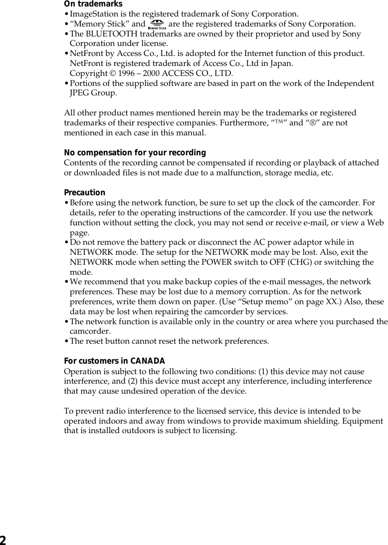 2On trademarks•ImageStation is the registered trademark of Sony Corporation.•“Memory Stick” and   are the registered trademarks of Sony Corporation.•The BLUETOOTH trademarks are owned by their proprietor and used by SonyCorporation under license.•NetFront by Access Co., Ltd. is adopted for the Internet function of this product.NetFront is registered trademark of Access Co., Ltd in Japan.Copyright © 1996 – 2000 ACCESS CO., LTD.•Portions of the supplied software are based in part on the work of the IndependentJPEG Group.All other product names mentioned herein may be the trademarks or registeredtrademarks of their respective companies. Furthermore, “™” and “®” are notmentioned in each case in this manual.No compensation for your recordingContents of the recording cannot be compensated if recording or playback of attachedor downloaded files is not made due to a malfunction, storage media, etc.Precaution•Before using the network function, be sure to set up the clock of the camcorder. Fordetails, refer to the operating instructions of the camcorder. If you use the networkfunction without setting the clock, you may not send or receive e-mail, or view a Webpage.•Do not remove the battery pack or disconnect the AC power adaptor while inNETWORK mode. The setup for the NETWORK mode may be lost. Also, exit theNETWORK mode when setting the POWER switch to OFF (CHG) or switching themode.•We recommend that you make backup copies of the e-mail messages, the networkpreferences. These may be lost due to a memory corruption. As for the networkpreferences, write them down on paper. (Use “Setup memo” on page XX.) Also, thesedata may be lost when repairing the camcorder by services.•The network function is available only in the country or area where you purchased thecamcorder.•The reset button cannot reset the network preferences.For customers in CANADAOperation is subject to the following two conditions: (1) this device may not causeinterference, and (2) this device must accept any interference, including interferencethat may cause undesired operation of the device.To prevent radio interference to the licensed service, this device is intended to beoperated indoors and away from windows to provide maximum shielding. Equipmentthat is installed outdoors is subject to licensing.