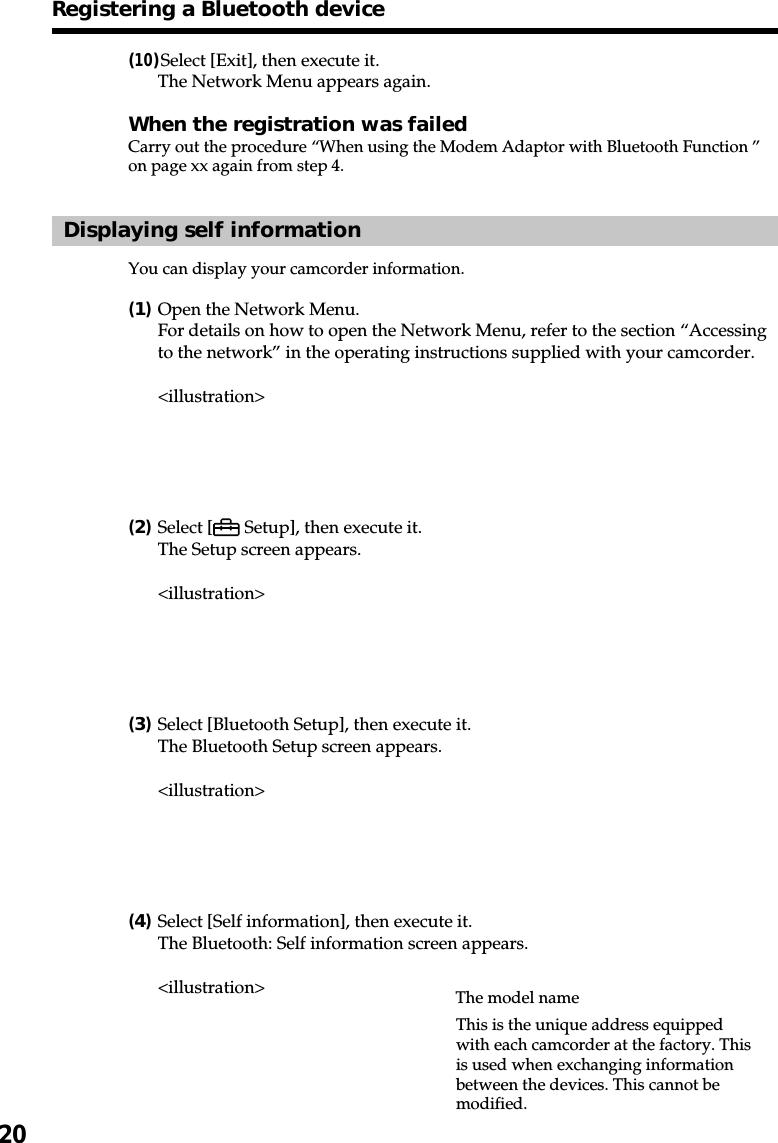 20(10)Select [Exit], then execute it.The Network Menu appears again.When the registration was failedCarry out the procedure “When using the Modem Adaptor with Bluetooth Function ”on page xx again from step 4.Displaying self informationYou can display your camcorder information.(1)Open the Network Menu.For details on how to open the Network Menu, refer to the section “Accessingto the network” in the operating instructions supplied with your camcorder.&lt;illustration&gt;(2)Select [  Setup], then execute it.The Setup screen appears.&lt;illustration&gt;(3)Select [Bluetooth Setup], then execute it.The Bluetooth Setup screen appears.&lt;illustration&gt;(4)Select [Self information], then execute it.The Bluetooth: Self information screen appears.&lt;illustration&gt;Registering a Bluetooth deviceThis is the unique address equippedwith each camcorder at the factory. Thisis used when exchanging informationbetween the devices. This cannot bemodified.The model name