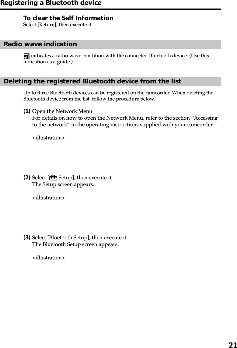 21To clear the Self InformationSelect [Return], then execute it.Radio wave indication indicates a radio wave condition with the connected Bluetooth device. (Use thisindication as a guide.)Deleting the registered Bluetooth device from the listUp to three Bluetooth devices can be registered on the camcorder. When deleting theBluetooth device from the list, follow the procedure below.(1)Open the Network Menu.For details on how to open the Network Menu, refer to the section “Accessingto the network” in the operating instructions supplied with your camcorder.&lt;illustration&gt;(2)Select [  Setup], then execute it.The Setup screen appears.&lt;illustration&gt;(3)Select [Bluetooth Setup], then execute it.The Bluetooth Setup screen appears.&lt;illustration&gt;Registering a Bluetooth device