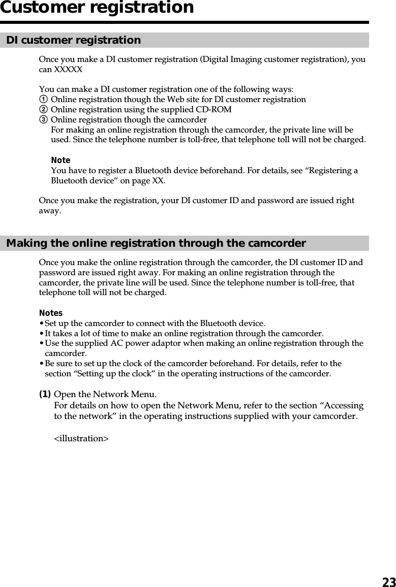 23Customer registrationDI customer registrationOnce you make a DI customer registration (Digital Imaging customer registration), youcan XXXXXYou can make a DI customer registration one of the following ways:1Online registration though the Web site for DI customer registration2Online registration using the supplied CD-ROM3Online registration though the camcorderFor making an online registration through the camcorder, the private line will beused. Since the telephone number is toll-free, that telephone toll will not be charged.NoteYou have to register a Bluetooth device beforehand. For details, see “Registering aBluetooth device” on page XX.Once you make the registration, your DI customer ID and password are issued rightaway.Making the online registration through the camcorderOnce you make the online registration through the camcorder, the DI customer ID andpassword are issued right away. For making an online registration through thecamcorder, the private line will be used. Since the telephone number is toll-free, thattelephone toll will not be charged.Notes•Set up the camcorder to connect with the Bluetooth device.•It takes a lot of time to make an online registration through the camcorder.•Use the supplied AC power adaptor when making an online registration through thecamcorder.•Be sure to set up the clock of the camcorder beforehand. For details, refer to thesection “Setting up the clock” in the operating instructions of the camcorder.(1)Open the Network Menu.For details on how to open the Network Menu, refer to the section “Accessingto the network” in the operating instructions supplied with your camcorder.&lt;illustration&gt;