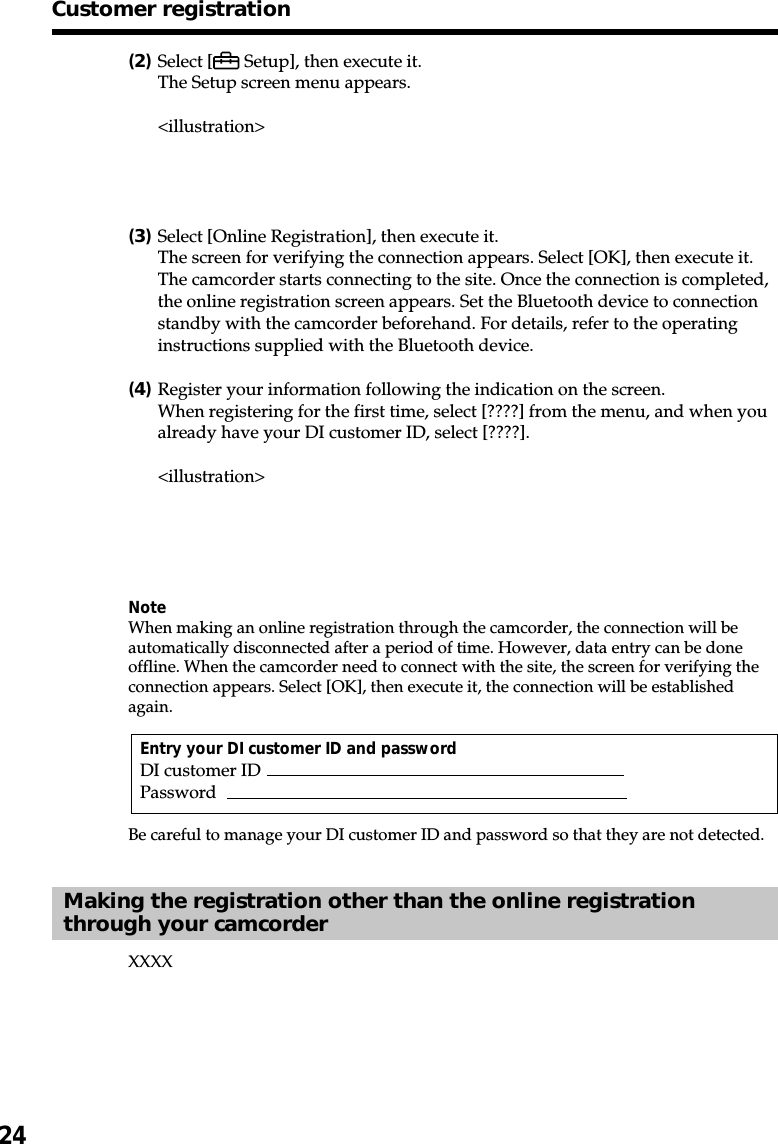 24(2)Select [  Setup], then execute it.The Setup screen menu appears.&lt;illustration&gt;(3)Select [Online Registration], then execute it.The screen for verifying the connection appears. Select [OK], then execute it.The camcorder starts connecting to the site. Once the connection is completed,the online registration screen appears. Set the Bluetooth device to connectionstandby with the camcorder beforehand. For details, refer to the operatinginstructions supplied with the Bluetooth device.(4)Register your information following the indication on the screen.When registering for the first time, select [????] from the menu, and when youalready have your DI customer ID, select [????].&lt;illustration&gt;NoteWhen making an online registration through the camcorder, the connection will beautomatically disconnected after a period of time. However, data entry can be doneoffline. When the camcorder need to connect with the site, the screen for verifying theconnection appears. Select [OK], then execute it, the connection will be establishedagain.Entry your DI customer ID and passwordDI customer IDPasswordBe careful to manage your DI customer ID and password so that they are not detected.Making the registration other than the online registrationthrough your camcorderXXXXCustomer registration