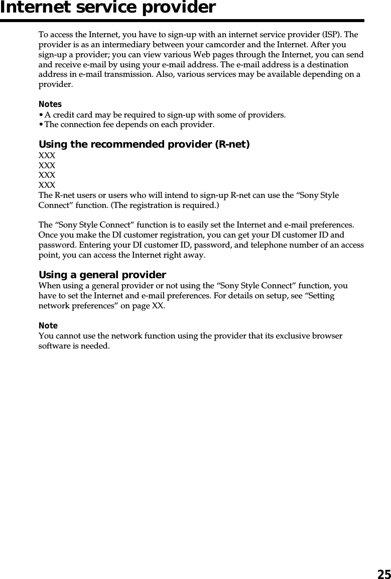 25Internet service providerTo access the Internet, you have to sign-up with an internet service provider (ISP). Theprovider is as an intermediary between your camcorder and the Internet. After yousign-up a provider; you can view various Web pages through the Internet, you can sendand receive e-mail by using your e-mail address. The e-mail address is a destinationaddress in e-mail transmission. Also, various services may be available depending on aprovider.Notes•A credit card may be required to sign-up with some of providers.•The connection fee depends on each provider.Using the recommended provider (R-net)XXXXXXXXXXXXThe R-net users or users who will intend to sign-up R-net can use the “Sony StyleConnect” function. (The registration is required.)The “Sony Style Connect” function is to easily set the Internet and e-mail preferences.Once you make the DI customer registration, you can get your DI customer ID andpassword. Entering your DI customer ID, password, and telephone number of an accesspoint, you can access the Internet right away.Using a general providerWhen using a general provider or not using the “Sony Style Connect” function, youhave to set the Internet and e-mail preferences. For details on setup, see “Settingnetwork preferences” on page XX.NoteYou cannot use the network function using the provider that its exclusive browsersoftware is needed.