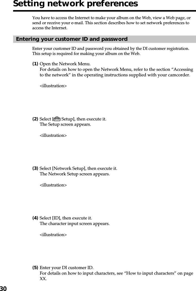 30You have to access the Internet to make your album on the Web, view a Web page, orsend or receive your e-mail. This section describes how to set network preferences toaccess the Internet.Entering your customer ID and passwordEnter your customer ID and password you obtained by the DI customer registration.This setup is required for making your album on the Web.(1)Open the Network Menu.For details on how to open the Network Menu, refer to the section “Accessingto the network” in the operating instructions supplied with your camcorder.&lt;illustration&gt;(2)Select [  Setup], then execute it.The Setup screen appears.&lt;illustration&gt;(3)Select [Network Setup], then execute it.The Network Setup screen appears.&lt;illustration&gt;(4)Select [ID], then execute it.The character input screen appears.&lt;illustration&gt;(5)Enter your DI customer ID.For details on how to input characters, see “How to input characters” on pageXX.Setting network preferences