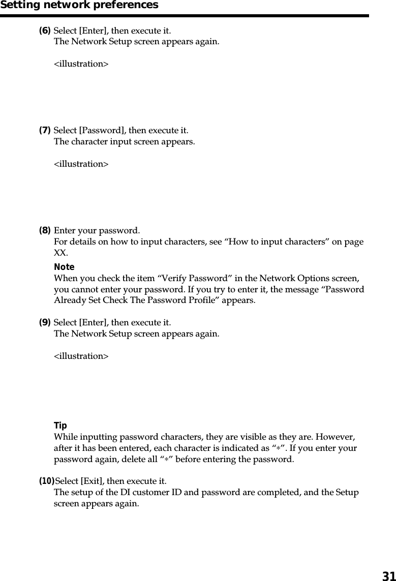 31(6)Select [Enter], then execute it.The Network Setup screen appears again.&lt;illustration&gt;(7)Select [Password], then execute it.The character input screen appears.&lt;illustration&gt;(8)Enter your password.For details on how to input characters, see “How to input characters” on pageXX.NoteWhen you check the item “Verify Password” in the Network Options screen,you cannot enter your password. If you try to enter it, the message “PasswordAlready Set Check The Password Profile” appears.(9)Select [Enter], then execute it.The Network Setup screen appears again.&lt;illustration&gt;TipWhile inputting password characters, they are visible as they are. However,after it has been entered, each character is indicated as “∗”. If you enter yourpassword again, delete all “∗” before entering the password.(10)Select [Exit], then execute it.The setup of the DI customer ID and password are completed, and the Setupscreen appears again.Setting network preferences