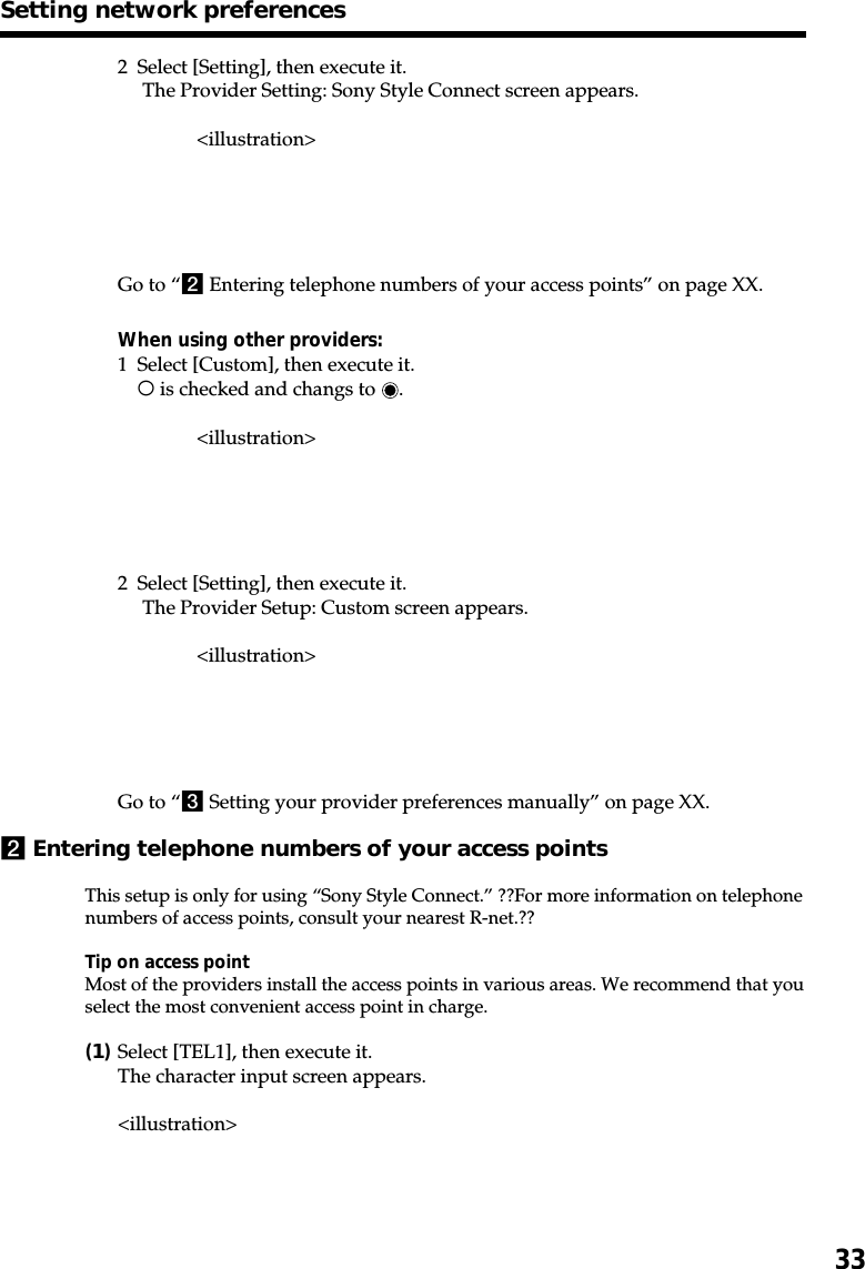 332 Select [Setting], then execute it. The Provider Setting: Sony Style Connect screen appears.&lt;illustration&gt;Go to “2 Entering telephone numbers of your access points” on page XX.When using other providers:1 Select [Custom], then execute it.a is checked and changs to  .&lt;illustration&gt;2 Select [Setting], then execute it. The Provider Setup: Custom screen appears.&lt;illustration&gt;Go to “3 Setting your provider preferences manually” on page XX.2Entering telephone numbers of your access pointsThis setup is only for using “Sony Style Connect.” ??For more information on telephonenumbers of access points, consult your nearest R-net.??Tip on access pointMost of the providers install the access points in various areas. We recommend that youselect the most convenient access point in charge.(1)Select [TEL1], then execute it.The character input screen appears.&lt;illustration&gt;Setting network preferences