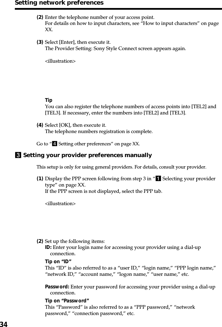 34(2)Enter the telephone number of your access point.For details on how to input characters, see “How to input characters” on pageXX.(3)Select [Enter], then execute it.The Provider Setting: Sony Style Connect screen appears again.&lt;illustration&gt;TipYou can also register the telephone numbers of access points into [TEL2] and[TEL3]. If necessary, enter the numbers into [TEL2] and [TEL3].(4)Select [OK], then execute it.The telephone numbers registration is complete.Go to “4 Setting other preferences” on page XX.3Setting your provider preferences manuallyThis setup is only for using general providers. For details, consult your provider.(1)Display the PPP screen following from step 3 in “1 Selecting your providertype” on page XX.If the PPP screen is not displayed, select the PPP tab.&lt;illustration&gt;(2)Set up the following items:ID: Enter your login name for accessing your provider using a dial-upconnection.Tip on “ID”This “ID” is also referred to as a “user ID,” “login name,” “PPP login name,”“network ID,” “account name,” “logon name,” “user name,” etc.Password: Enter your password for accessing your provider using a dial-upconnection.Tip on “Password”This “Password” is also referred to as a “PPP password,” “networkpassword,” “connection password,” etc.Setting network preferences