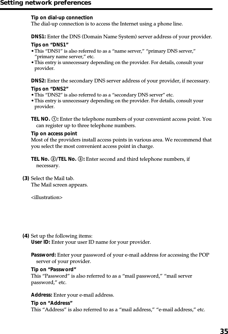 35Tip on dial-up connectionThe dial-up connection is to access the Internet using a phone line.DNS1: Enter the DNS (Domain Name System) server address of your provider.Tips on “DNS1”•This “DNS1” is also referred to as a “name server,” “primary DNS server,”“primary name server,” etc.•This entry is unnecessary depending on the provider. For details, consult yourprovider.DNS2: Enter the secondary DNS server address of your provider, if necessary.Tips on “DNS2”•This “DNS2” is also referred to as a “secondary DNS server” etc.•This entry is unnecessary depending on the provider. For details, consult yourprovider.TEL NO. 1: Enter the telephone numbers of your convenient access point. Youcan register up to three telephone numbers.Tip on access pointMost of the providers install access points in various area. We recommend thatyou select the most convenient access point in charge.TEL No. 2/TEL No. 3: Enter second and third telephone numbers, ifnecessary.(3)Select the Mail tab.The Mail screen appears.&lt;illustration&gt;(4)Set up the following items:User ID: Enter your user ID name for your provider.Password: Enter your password of your e-mail address for accessing the POPserver of your provider.Tip on “Password”This “Password” is also referred to as a “mail password,” “mail serverpassword,” etc.Address: Enter your e-mail address.Tip on “Address”This “Address” is also referred to as a “mail address,” “e-mail address,” etc.Setting network preferences