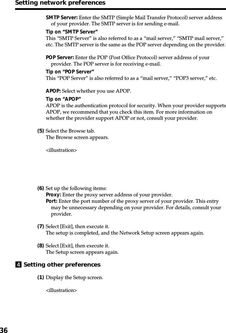 36SMTP Server: Enter the SMTP (Simple Mail Transfer Protocol) server addressof your provider. The SMTP server is for sending e-mail.Tip on “SMTP Server”This “SMTP Server” is also referred to as a “mail server,” “SMTP mail server,”etc. The SMTP server is the same as the POP server depending on the provider.POP Server: Enter the POP (Post Office Protocol) server address of yourprovider. The POP server is for receiving e-mail.Tip on “POP Server”This “POP Server” is also referred to as a “mail server,” “POP3 server,” etc.APOP: Select whether you use APOP.Tip on “APOP”APOP is the authentication protocol for security. When your provider supportsAPOP, we recommend that you check this item. For more information onwhether the provider support APOP or not, consult your provider.(5)Select the Browse tab.The Browse screen appears.&lt;illustration&gt;(6)Set up the following items:Proxy: Enter the proxy server address of your provider.Port: Enter the port number of the proxy server of your provider. This entrymay be unnecessary depending on your provider. For details, consult yourprovider.(7)Select [Exit], then execute it.The setup is completed, and the Network Setup screen appears again.(8)Select [Exit], then execute it.The Setup screen appears again.4Setting other preferences(1)Display the Setup screen.&lt;illustration&gt;Setting network preferences