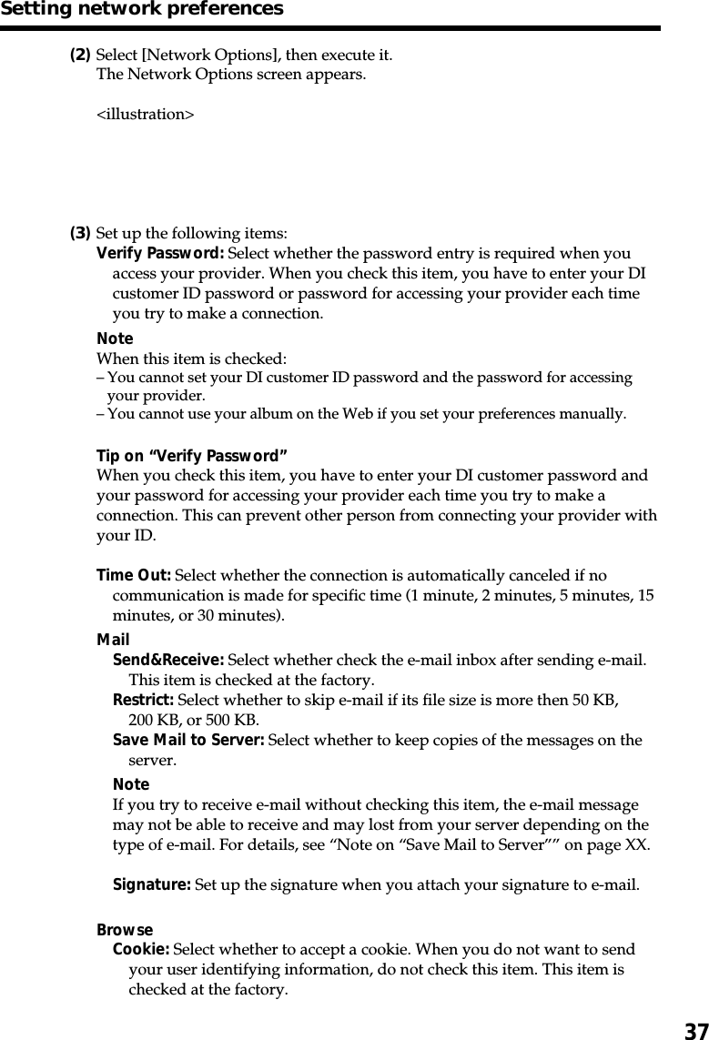 37(2)Select [Network Options], then execute it.The Network Options screen appears.&lt;illustration&gt;(3)Set up the following items:Verify Password: Select whether the password entry is required when youaccess your provider. When you check this item, you have to enter your DIcustomer ID password or password for accessing your provider each timeyou try to make a connection.NoteWhen this item is checked:–You cannot set your DI customer ID password and the password for accessingyour provider.–You cannot use your album on the Web if you set your preferences manually.Tip on “Verify Password”When you check this item, you have to enter your DI customer password andyour password for accessing your provider each time you try to make aconnection. This can prevent other person from connecting your provider withyour ID.Time Out: Select whether the connection is automatically canceled if nocommunication is made for specific time (1 minute, 2 minutes, 5 minutes, 15minutes, or 30 minutes).MailSend&amp;Receive: Select whether check the e-mail inbox after sending e-mail.This item is checked at the factory.Restrict: Select whether to skip e-mail if its file size is more then 50 KB,200 KB, or 500 KB.Save Mail to Server: Select whether to keep copies of the messages on theserver.NoteIf you try to receive e-mail without checking this item, the e-mail messagemay not be able to receive and may lost from your server depending on thetype of e-mail. For details, see “Note on “Save Mail to Server”” on page XX.Signature: Set up the signature when you attach your signature to e-mail.BrowseCookie: Select whether to accept a cookie. When you do not want to sendyour user identifying information, do not check this item. This item ischecked at the factory.Setting network preferences