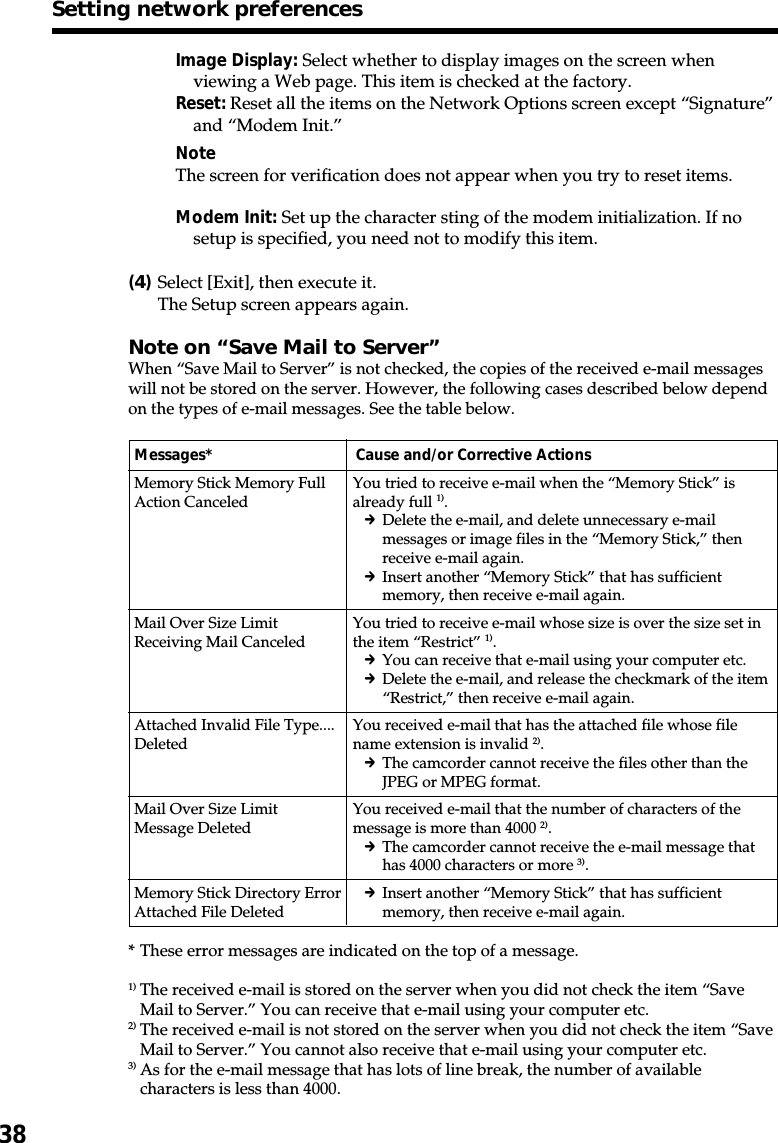 38Image Display: Select whether to display images on the screen whenviewing a Web page. This item is checked at the factory.Reset: Reset all the items on the Network Options screen except “Signature”and “Modem Init.”NoteThe screen for verification does not appear when you try to reset items.Modem Init: Set up the character sting of the modem initialization. If nosetup is specified, you need not to modify this item.(4)Select [Exit], then execute it.The Setup screen appears again.Note on “Save Mail to Server”When “Save Mail to Server” is not checked, the copies of the received e-mail messageswill not be stored on the server. However, the following cases described below dependon the types of e-mail messages. See the table below.Messages* Cause and/or Corrective ActionsMemory Stick Memory FullAction CanceledMail Over Size LimitReceiving Mail CanceledAttached Invalid File Type....DeletedMail Over Size LimitMessage DeletedMemory Stick Directory ErrorAttached File Deleted* These error messages are indicated on the top of a message.1) The received e-mail is stored on the server when you did not check the item “SaveMail to Server.” You can receive that e-mail using your computer etc.2) The received e-mail is not stored on the server when you did not check the item “SaveMail to Server.” You cannot also receive that e-mail using your computer etc.3) As for the e-mail message that has lots of line break, the number of availablecharacters is less than 4000.You tried to receive e-mail when the “Memory Stick” isalready full 1).cDelete the e-mail, and delete unnecessary e-mailmessages or image files in the “Memory Stick,” thenreceive e-mail again.cInsert another “Memory Stick” that has sufficientmemory, then receive e-mail again.You tried to receive e-mail whose size is over the size set inthe item “Restrict” 1).cYou can receive that e-mail using your computer etc.cDelete the e-mail, and release the checkmark of the item“Restrict,” then receive e-mail again.You received e-mail that has the attached file whose filename extension is invalid 2).cThe camcorder cannot receive the files other than theJPEG or MPEG format.You received e-mail that the number of characters of themessage is more than 4000 2).cThe camcorder cannot receive the e-mail message thathas 4000 characters or more 3).cInsert another “Memory Stick” that has sufficientmemory, then receive e-mail again.Setting network preferences