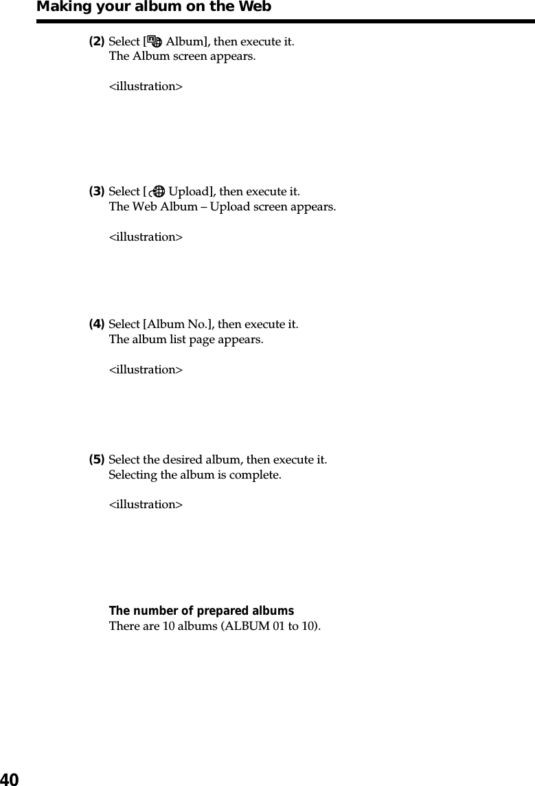 40(2)Select [  Album], then execute it.The Album screen appears.&lt;illustration&gt;(3)Select [  Upload], then execute it.The Web Album – Upload screen appears.&lt;illustration&gt;(4)Select [Album No.], then execute it.The album list page appears.&lt;illustration&gt;(5)Select the desired album, then execute it.Selecting the album is complete.&lt;illustration&gt;The number of prepared albumsThere are 10 albums (ALBUM 01 to 10).Making your album on the Web