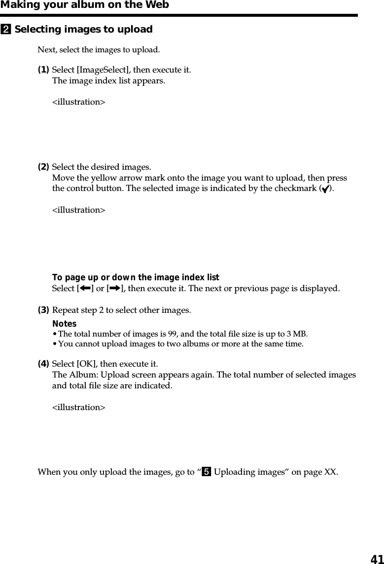 412Selecting images to uploadNext, select the images to upload.(1)Select [ImageSelect], then execute it.The image index list appears.&lt;illustration&gt;(2)Select the desired images.Move the yellow arrow mark onto the image you want to upload, then pressthe control button. The selected image is indicated by the checkmark ( ).&lt;illustration&gt;To page up or down the image index listSelect [&lt;] or [,], then execute it. The next or previous page is displayed.(3)Repeat step 2 to select other images.Notes•The total number of images is 99, and the total file size is up to 3 MB.•You cannot upload images to two albums or more at the same time.(4)Select [OK], then execute it.The Album: Upload screen appears again. The total number of selected imagesand total file size are indicated.&lt;illustration&gt;When you only upload the images, go to “5 Uploading images” on page XX.Making your album on the Web