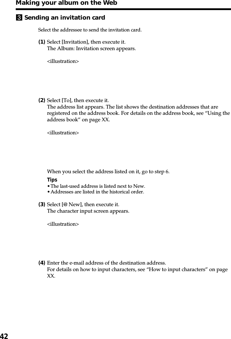 423Sending an invitation cardSelect the addressee to send the invitation card.(1)Select [Invitation], then execute it.The Album: Invitation screen appears.&lt;illustration&gt;(2)Select [To], then execute it.The address list appears. The list shows the destination addresses that areregistered on the address book. For details on the address book, see “Using theaddress book” on page XX.&lt;illustration&gt;When you select the address listed on it, go to step 6.Tips•The last-used address is listed next to New.•Addresses are listed in the historical order.(3)Select [@ New], then execute it.The character input screen appears.&lt;illustration&gt;(4)Enter the e-mail address of the destination address.For details on how to input characters, see “How to input characters” on pageXX.Making your album on the Web