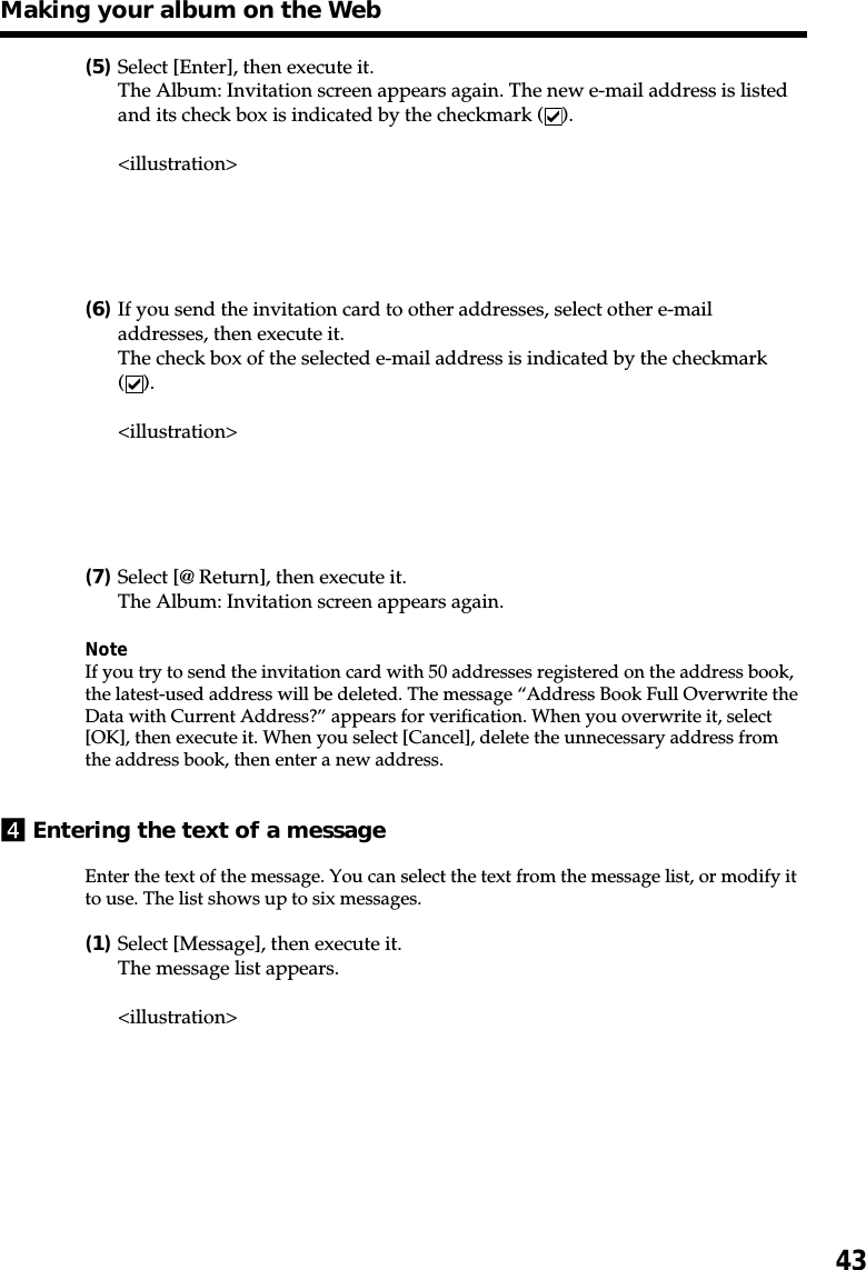 43(5)Select [Enter], then execute it.The Album: Invitation screen appears again. The new e-mail address is listedand its check box is indicated by the checkmark ( ).&lt;illustration&gt;(6)If you send the invitation card to other addresses, select other e-mailaddresses, then execute it.The check box of the selected e-mail address is indicated by the checkmark().&lt;illustration&gt;(7)Select [@ Return], then execute it.The Album: Invitation screen appears again.NoteIf you try to send the invitation card with 50 addresses registered on the address book,the latest-used address will be deleted. The message “Address Book Full Overwrite theData with Current Address?” appears for verification. When you overwrite it, select[OK], then execute it. When you select [Cancel], delete the unnecessary address fromthe address book, then enter a new address.4Entering the text of a messageEnter the text of the message. You can select the text from the message list, or modify itto use. The list shows up to six messages.(1)Select [Message], then execute it.The message list appears.&lt;illustration&gt;Making your album on the Web