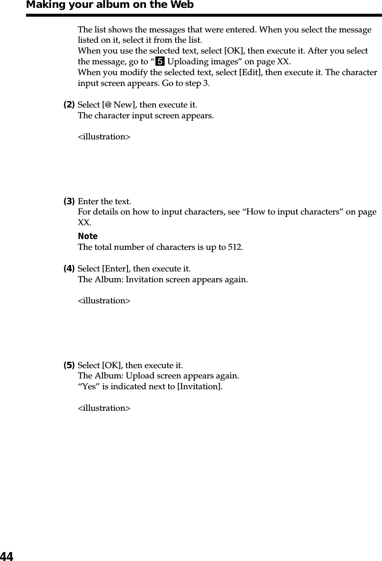 44The list shows the messages that were entered. When you select the messagelisted on it, select it from the list.When you use the selected text, select [OK], then execute it. After you selectthe message, go to “5 Uploading images” on page XX.When you modify the selected text, select [Edit], then execute it. The characterinput screen appears. Go to step 3.(2)Select [@ New], then execute it.The character input screen appears.&lt;illustration&gt;(3)Enter the text.For details on how to input characters, see “How to input characters” on pageXX.NoteThe total number of characters is up to 512.(4)Select [Enter], then execute it.The Album: Invitation screen appears again.&lt;illustration&gt;(5)Select [OK], then execute it.The Album: Upload screen appears again.“Yes” is indicated next to [Invitation].&lt;illustration&gt;Making your album on the Web