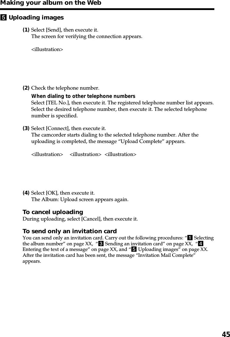 455Uploading images(1)Select [Send], then execute it.The screen for verifying the connection appears.&lt;illustration&gt;(2)Check the telephone number.When dialing to other telephone numbersSelect [TEL No.], then execute it. The registered telephone number list appears.Select the desired telephone number, then execute it. The selected telephonenumber is specified.(3)Select [Connect], then execute it.The camcorder starts dialing to the selected telephone number. After theuploading is completed, the message “Upload Complete” appears.&lt;illustration&gt; &lt;illustration&gt; &lt;illustration&gt;(4)Select [OK], then execute it.The Album: Upload screen appears again.To cancel uploadingDuring uploading, select [Cancel], then execute it.To send only an invitation cardYou can send only an invitation card. Carry out the following procedures: “1 Selectingthe album number” on page XX,  “3 Sending an invitation card” on page XX,  “4Entering the text of a message” on page XX, and “5 Uploading images” on page XX.After the invitation card has been sent, the message “Invitation Mail Complete”appears.Making your album on the Web