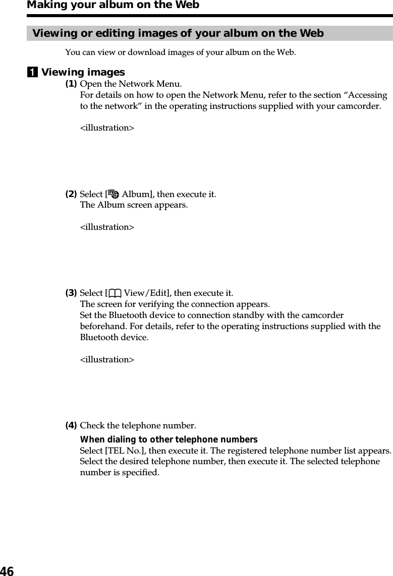46Viewing or editing images of your album on the WebYou can view or download images of your album on the Web.1Viewing images(1)Open the Network Menu.For details on how to open the Network Menu, refer to the section “Accessingto the network” in the operating instructions supplied with your camcorder.&lt;illustration&gt;(2)Select [  Album], then execute it.The Album screen appears.&lt;illustration&gt;(3)Select [  View/Edit], then execute it.The screen for verifying the connection appears.Set the Bluetooth device to connection standby with the camcorderbeforehand. For details, refer to the operating instructions supplied with theBluetooth device.&lt;illustration&gt;(4)Check the telephone number.When dialing to other telephone numbersSelect [TEL No.], then execute it. The registered telephone number list appears.Select the desired telephone number, then execute it. The selected telephonenumber is specified.Making your album on the Web