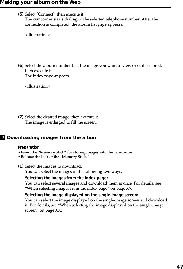 47(5)Select [Connect], then execute it.The camcorder starts dialing to the selected telephone number. After theconnection is completed, the album list page appears.&lt;illustration&gt;(6)Select the album number that the image you want to view or edit is stored,then execute it.The index page appears.&lt;illustration&gt;(7)Select the desired image, then execute it.The image is enlarged to fill the screen.2Downloading images from the albumPreparation•Insert the “Memory Stick” for storing images into the camcorder.•Release the lock of the “Memory Stick.”(1)Select the images to download.You can select the images in the following two ways:Selecting the images from the index page:You can select several images and download them at once. For details, see“When selecting images from the index page” on page XX.Selecting the image displayed on the single-image screen:You can select the image displayed on the single-image screen and downloadit. For details, see “When selecting the image displayed on the single-imagescreen” on page XX.Making your album on the Web