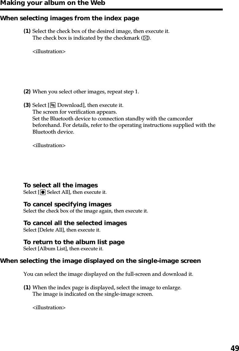 49When selecting images from the index page(1)Select the check box of the desired image, then execute it.The check box is indicated by the checkmark ( ).&lt;illustration&gt;(2)When you select other images, repeat step 1.(3)Select [  Download], then execute it.The screen for verification appears.Set the Bluetooth device to connection standby with the camcorderbeforehand. For details, refer to the operating instructions supplied with theBluetooth device.&lt;illustration&gt;To select all the imagesSelect [  Select All], then execute it.To cancel specifying imagesSelect the check box of the image again, then execute it.To cancel all the selected imagesSelect [Delete All], then execute it.To return to the album list pageSelect [Album List], then execute it.When selecting the image displayed on the single-image screenYou can select the image displayed on the full-screen and download it.(1)When the index page is displayed, select the image to enlarge.The image is indicated on the single-image screen.&lt;illustration&gt;Making your album on the Web