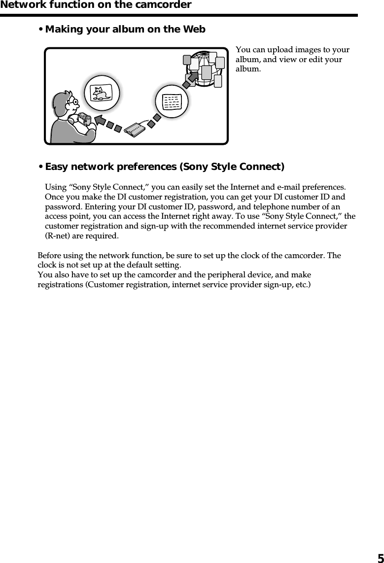 5• Making your album on the WebYou can upload images to youralbum, and view or edit youralbum.• Easy network preferences (Sony Style Connect)Using “Sony Style Connect,” you can easily set the Internet and e-mail preferences.Once you make the DI customer registration, you can get your DI customer ID andpassword. Entering your DI customer ID, password, and telephone number of anaccess point, you can access the Internet right away. To use “Sony Style Connect,” thecustomer registration and sign-up with the recommended internet service provider(R-net) are required.Before using the network function, be sure to set up the clock of the camcorder. Theclock is not set up at the default setting.You also have to set up the camcorder and the peripheral device, and makeregistrations (Customer registration, internet service provider sign-up, etc.)Network function on the camcorder