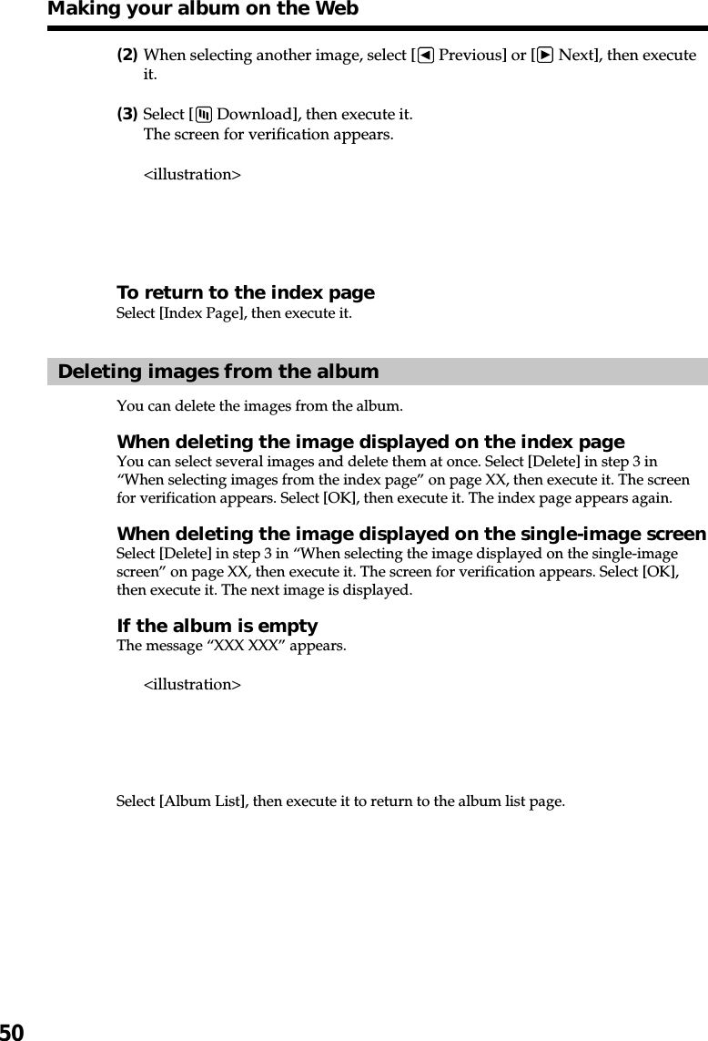 50(2)When selecting another image, select [  Previous] or [  Next], then executeit.(3)Select [  Download], then execute it.The screen for verification appears.&lt;illustration&gt;To return to the index pageSelect [Index Page], then execute it.Deleting images from the albumYou can delete the images from the album.When deleting the image displayed on the index pageYou can select several images and delete them at once. Select [Delete] in step 3 in“When selecting images from the index page” on page XX, then execute it. The screenfor verification appears. Select [OK], then execute it. The index page appears again.When deleting the image displayed on the single-image screenSelect [Delete] in step 3 in “When selecting the image displayed on the single-imagescreen” on page XX, then execute it. The screen for verification appears. Select [OK],then execute it. The next image is displayed.If the album is emptyThe message “XXX XXX” appears.&lt;illustration&gt;Select [Album List], then execute it to return to the album list page.Making your album on the Web