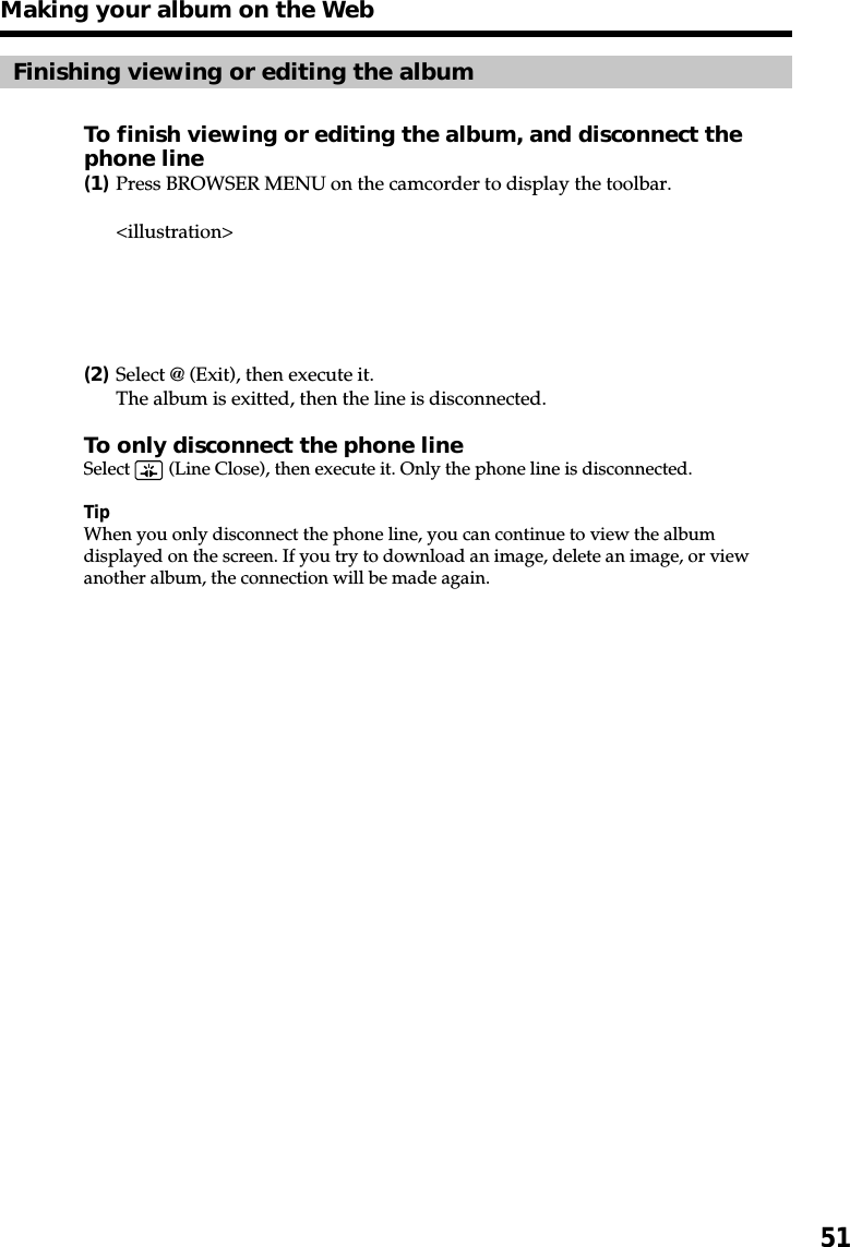 51Finishing viewing or editing the albumTo finish viewing or editing the album, and disconnect thephone line(1)Press BROWSER MENU on the camcorder to display the toolbar.&lt;illustration&gt;(2)Select @ (Exit), then execute it.The album is exitted, then the line is disconnected.To only disconnect the phone lineSelect   (Line Close), then execute it. Only the phone line is disconnected.TipWhen you only disconnect the phone line, you can continue to view the albumdisplayed on the screen. If you try to download an image, delete an image, or viewanother album, the connection will be made again.Making your album on the Web