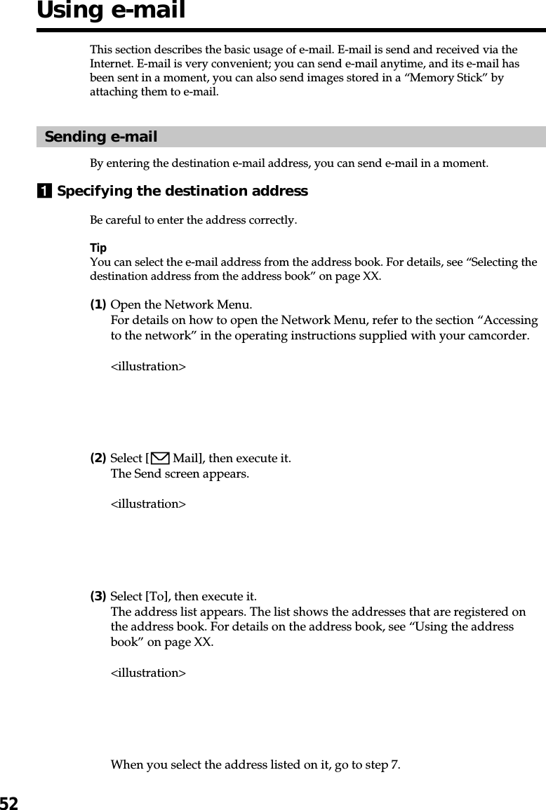 52This section describes the basic usage of e-mail. E-mail is send and received via theInternet. E-mail is very convenient; you can send e-mail anytime, and its e-mail hasbeen sent in a moment, you can also send images stored in a “Memory Stick” byattaching them to e-mail.Sending e-mailBy entering the destination e-mail address, you can send e-mail in a moment.1Specifying the destination addressBe careful to enter the address correctly.TipYou can select the e-mail address from the address book. For details, see “Selecting thedestination address from the address book” on page XX.(1)Open the Network Menu.For details on how to open the Network Menu, refer to the section “Accessingto the network” in the operating instructions supplied with your camcorder.&lt;illustration&gt;(2)Select [  Mail], then execute it.The Send screen appears.&lt;illustration&gt;(3)Select [To], then execute it.The address list appears. The list shows the addresses that are registered onthe address book. For details on the address book, see “Using the addressbook” on page XX.&lt;illustration&gt;When you select the address listed on it, go to step 7.Using e-mail