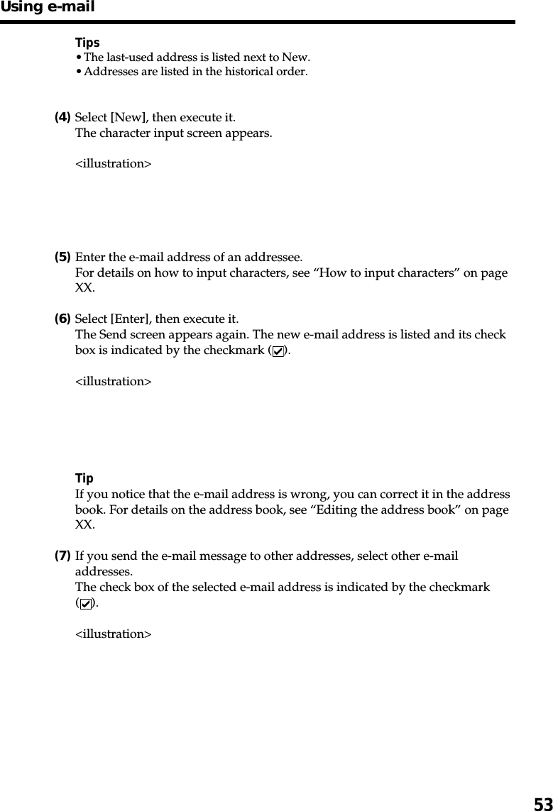 53Tips•The last-used address is listed next to New.•Addresses are listed in the historical order.(4)Select [New], then execute it.The character input screen appears.&lt;illustration&gt;(5)Enter the e-mail address of an addressee.For details on how to input characters, see “How to input characters” on pageXX.(6)Select [Enter], then execute it.The Send screen appears again. The new e-mail address is listed and its checkbox is indicated by the checkmark ( ).&lt;illustration&gt;TipIf you notice that the e-mail address is wrong, you can correct it in the addressbook. For details on the address book, see “Editing the address book” on pageXX.(7)If you send the e-mail message to other addresses, select other e-mailaddresses.The check box of the selected e-mail address is indicated by the checkmark().&lt;illustration&gt;Using e-mail