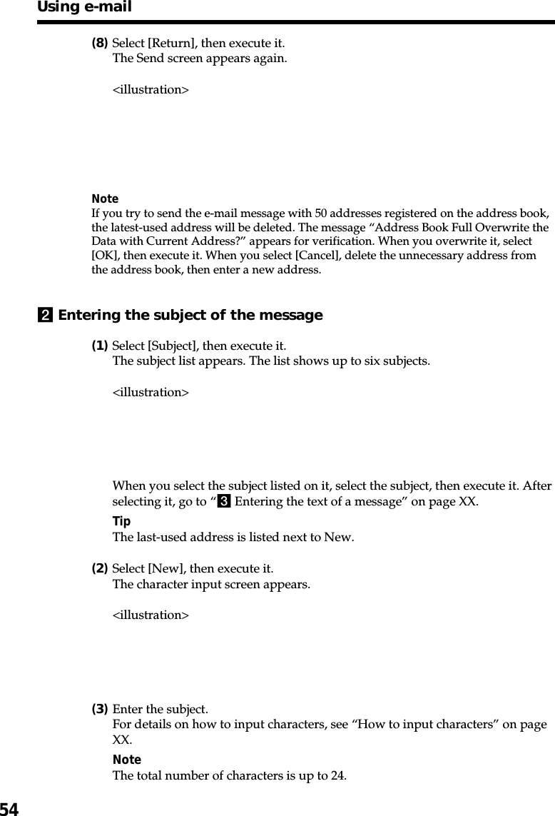 54(8)Select [Return], then execute it.The Send screen appears again.&lt;illustration&gt;NoteIf you try to send the e-mail message with 50 addresses registered on the address book,the latest-used address will be deleted. The message “Address Book Full Overwrite theData with Current Address?” appears for verification. When you overwrite it, select[OK], then execute it. When you select [Cancel], delete the unnecessary address fromthe address book, then enter a new address.2Entering the subject of the message(1)Select [Subject], then execute it.The subject list appears. The list shows up to six subjects.&lt;illustration&gt;When you select the subject listed on it, select the subject, then execute it. Afterselecting it, go to “3 Entering the text of a message” on page XX.TipThe last-used address is listed next to New.(2)Select [New], then execute it.The character input screen appears.&lt;illustration&gt;(3)Enter the subject.For details on how to input characters, see “How to input characters” on pageXX.NoteThe total number of characters is up to 24.Using e-mail