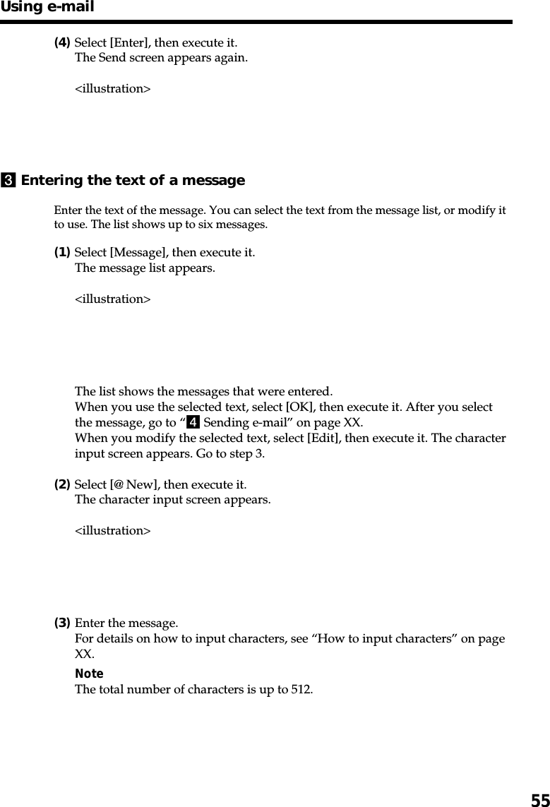 55(4)Select [Enter], then execute it.The Send screen appears again.&lt;illustration&gt;3Entering the text of a messageEnter the text of the message. You can select the text from the message list, or modify itto use. The list shows up to six messages.(1)Select [Message], then execute it.The message list appears.&lt;illustration&gt;The list shows the messages that were entered.When you use the selected text, select [OK], then execute it. After you selectthe message, go to “4 Sending e-mail” on page XX.When you modify the selected text, select [Edit], then execute it. The characterinput screen appears. Go to step 3.(2)Select [@ New], then execute it.The character input screen appears.&lt;illustration&gt;(3)Enter the message.For details on how to input characters, see “How to input characters” on pageXX.NoteThe total number of characters is up to 512.Using e-mail