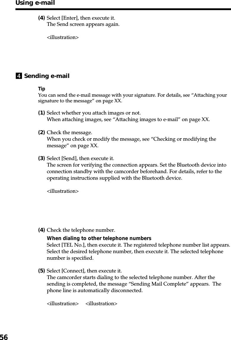 56(4)Select [Enter], then execute it.The Send screen appears again.&lt;illustration&gt;4Sending e-mailTipYou can send the e-mail message with your signature. For details, see “Attaching yoursignature to the message” on page XX.(1)Select whether you attach images or not.When attaching images, see “Attaching images to e-mail” on page XX.(2)Check the message.When you check or modify the message, see “Checking or modifying themessage” on page XX.(3)Select [Send], then execute it.The screen for verifying the connection appears. Set the Bluetooth device intoconnection standby with the camcorder beforehand. For details, refer to theoperating instructions supplied with the Bluetooth device.&lt;illustration&gt;(4)Check the telephone number.When dialing to other telephone numbersSelect [TEL No.], then execute it. The registered telephone number list appears.Select the desired telephone number, then execute it. The selected telephonenumber is specified.(5)Select [Connect], then execute it.The camcorder starts dialing to the selected telephone number. After thesending is completed, the message “Sending Mail Complete” appears.  Thephone line is automatically disconnected.&lt;illustration&gt; &lt;illustration&gt;Using e-mail