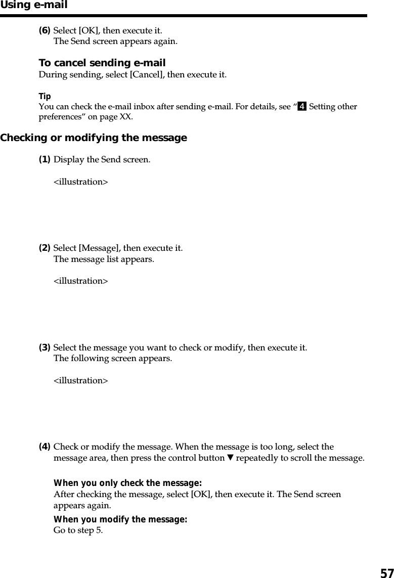 57(6)Select [OK], then execute it.The Send screen appears again.To cancel sending e-mailDuring sending, select [Cancel], then execute it.TipYou can check the e-mail inbox after sending e-mail. For details, see “4 Setting otherpreferences” on page XX.Checking or modifying the message(1)Display the Send screen.&lt;illustration&gt;(2)Select [Message], then execute it.The message list appears.&lt;illustration&gt;(3)Select the message you want to check or modify, then execute it.The following screen appears.&lt;illustration&gt;(4)Check or modify the message. When the message is too long, select themessage area, then press the control button V repeatedly to scroll the message.When you only check the message:After checking the message, select [OK], then execute it. The Send screenappears again.When you modify the message:Go to step 5.Using e-mail