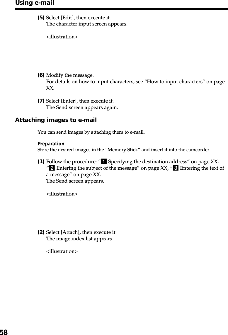 58(5)Select [Edit], then execute it.The character input screen appears.&lt;illustration&gt;(6)Modify the message.For details on how to input characters, see “How to input characters” on pageXX.(7)Select [Enter], then execute it.The Send screen appears again.Attaching images to e-mailYou can send images by attaching them to e-mail.PreparationStore the desired images in the “Memory Stick” and insert it into the camcorder.(1)Follow the procedure: “1 Specifying the destination address” on page XX,“2 Entering the subject of the message” on page XX, “3 Entering the text ofa message” on page XX.The Send screen appears.&lt;illustration&gt;(2)Select [Attach], then execute it.The image index list appears.&lt;illustration&gt;Using e-mail