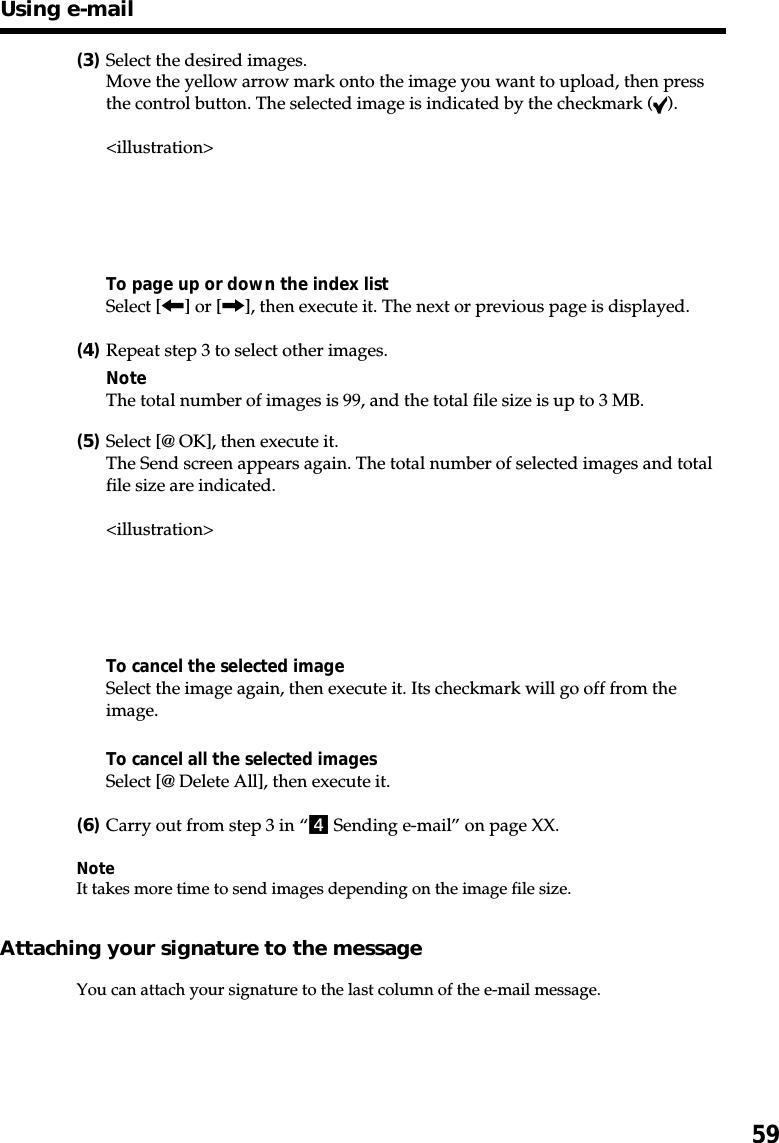 59(3)Select the desired images.Move the yellow arrow mark onto the image you want to upload, then pressthe control button. The selected image is indicated by the checkmark ( ).&lt;illustration&gt;To page up or down the index listSelect [&lt;] or [,], then execute it. The next or previous page is displayed.(4)Repeat step 3 to select other images.NoteThe total number of images is 99, and the total file size is up to 3 MB.(5)Select [@ OK], then execute it.The Send screen appears again. The total number of selected images and totalfile size are indicated.&lt;illustration&gt;To cancel the selected imageSelect the image again, then execute it. Its checkmark will go off from theimage.To cancel all the selected imagesSelect [@ Delete All], then execute it.(6)Carry out from step 3 in “4 Sending e-mail” on page XX.NoteIt takes more time to send images depending on the image file size.Attaching your signature to the messageYou can attach your signature to the last column of the e-mail message.Using e-mail