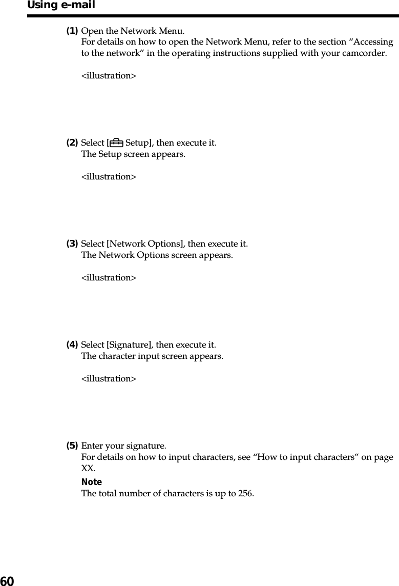 60(1)Open the Network Menu.For details on how to open the Network Menu, refer to the section “Accessingto the network” in the operating instructions supplied with your camcorder.&lt;illustration&gt;(2)Select [  Setup], then execute it.The Setup screen appears.&lt;illustration&gt;(3)Select [Network Options], then execute it.The Network Options screen appears.&lt;illustration&gt;(4)Select [Signature], then execute it.The character input screen appears.&lt;illustration&gt;(5)Enter your signature.For details on how to input characters, see “How to input characters” on pageXX.NoteThe total number of characters is up to 256.Using e-mail