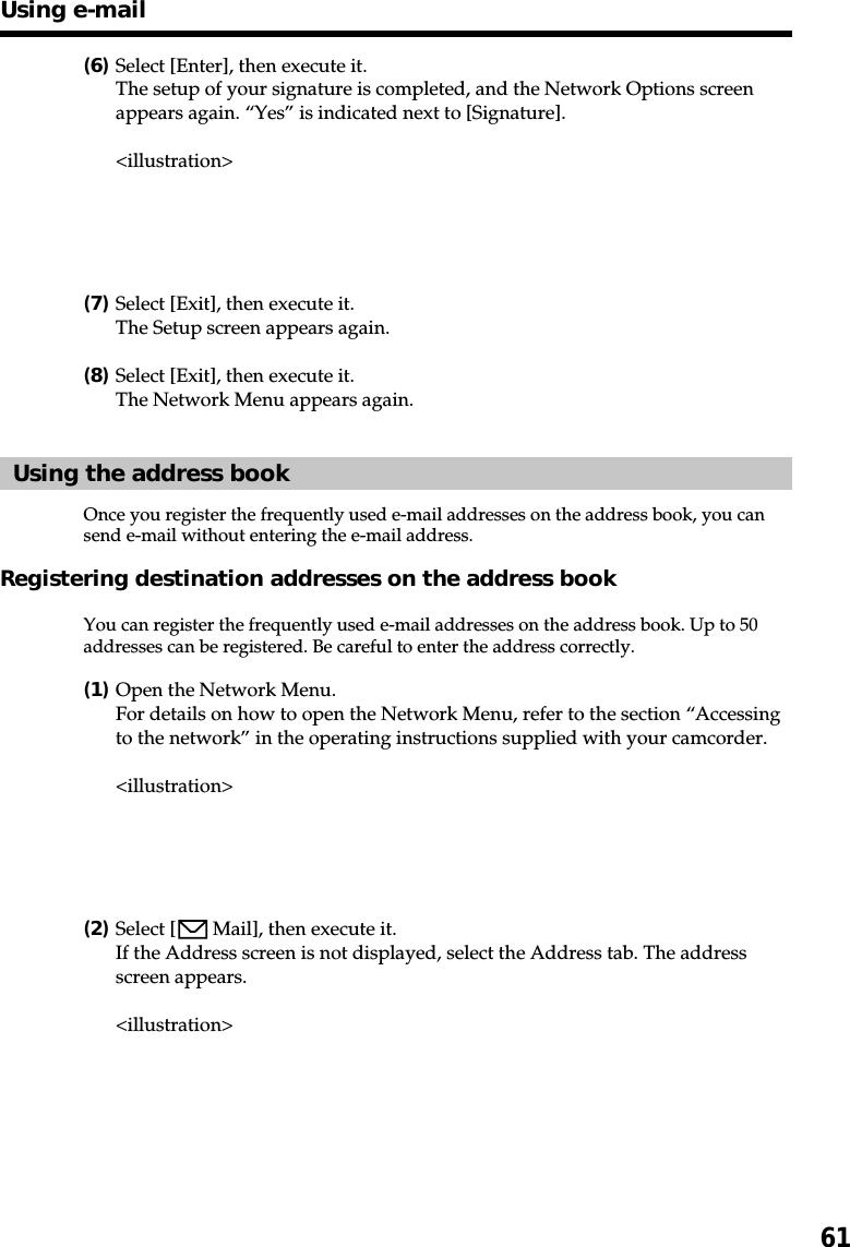 61(6)Select [Enter], then execute it.The setup of your signature is completed, and the Network Options screenappears again. “Yes” is indicated next to [Signature].&lt;illustration&gt;(7)Select [Exit], then execute it.The Setup screen appears again.(8)Select [Exit], then execute it.The Network Menu appears again.Using the address bookOnce you register the frequently used e-mail addresses on the address book, you cansend e-mail without entering the e-mail address.Registering destination addresses on the address bookYou can register the frequently used e-mail addresses on the address book. Up to 50addresses can be registered. Be careful to enter the address correctly.(1)Open the Network Menu.For details on how to open the Network Menu, refer to the section “Accessingto the network” in the operating instructions supplied with your camcorder.&lt;illustration&gt;(2)Select [  Mail], then execute it.If the Address screen is not displayed, select the Address tab. The addressscreen appears.&lt;illustration&gt;Using e-mail