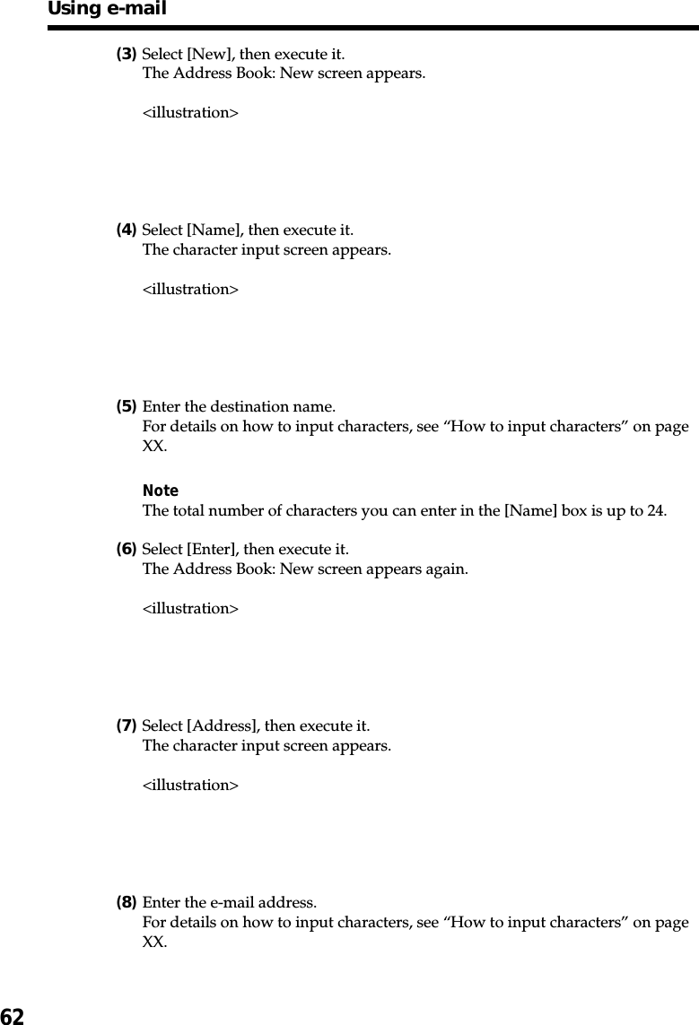 62(3)Select [New], then execute it.The Address Book: New screen appears.&lt;illustration&gt;(4)Select [Name], then execute it.The character input screen appears.&lt;illustration&gt;(5)Enter the destination name.For details on how to input characters, see “How to input characters” on pageXX.NoteThe total number of characters you can enter in the [Name] box is up to 24.(6)Select [Enter], then execute it.The Address Book: New screen appears again.&lt;illustration&gt;(7)Select [Address], then execute it.The character input screen appears.&lt;illustration&gt;(8)Enter the e-mail address.For details on how to input characters, see “How to input characters” on pageXX.Using e-mail