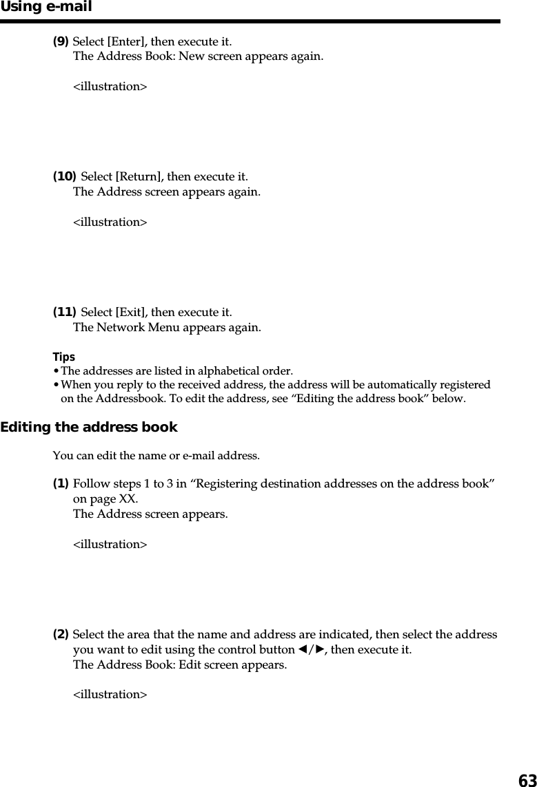 63(9)Select [Enter], then execute it.The Address Book: New screen appears again.&lt;illustration&gt;(10)Select [Return], then execute it.The Address screen appears again.&lt;illustration&gt;(11)Select [Exit], then execute it.The Network Menu appears again.Tips•The addresses are listed in alphabetical order.•When you reply to the received address, the address will be automatically registeredon the Addressbook. To edit the address, see “Editing the address book” below.Editing the address bookYou can edit the name or e-mail address.(1)Follow steps 1 to 3 in “Registering destination addresses on the address book”on page XX.The Address screen appears.&lt;illustration&gt;(2)Select the area that the name and address are indicated, then select the addressyou want to edit using the control button b/B, then execute it.The Address Book: Edit screen appears.&lt;illustration&gt;Using e-mail