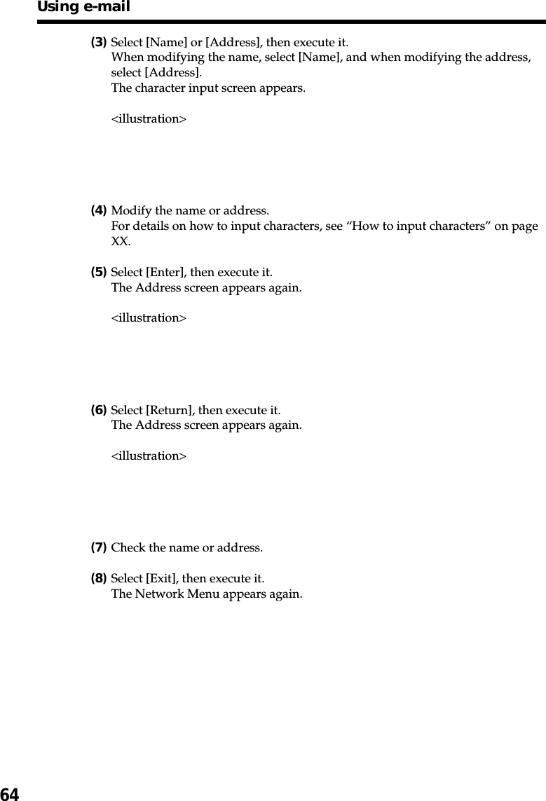 64(3)Select [Name] or [Address], then execute it.When modifying the name, select [Name], and when modifying the address,select [Address].The character input screen appears.&lt;illustration&gt;(4)Modify the name or address.For details on how to input characters, see “How to input characters” on pageXX.(5)Select [Enter], then execute it.The Address screen appears again.&lt;illustration&gt;(6)Select [Return], then execute it.The Address screen appears again.&lt;illustration&gt;(7)Check the name or address.(8)Select [Exit], then execute it.The Network Menu appears again.Using e-mail