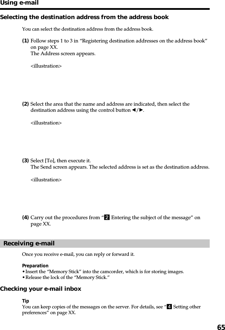 65Selecting the destination address from the address bookYou can select the destination address from the address book.(1)Follow steps 1 to 3 in “Registering destination addresses on the address book”on page XX.The Address screen appears.&lt;illustration&gt;(2)Select the area that the name and address are indicated, then select thedestination address using the control button b/B.&lt;illustration&gt;(3)Select [To], then execute it.The Send screen appears. The selected address is set as the destination address.&lt;illustration&gt;(4)Carry out the procedures from “2 Entering the subject of the message” onpage XX.Receiving e-mailOnce you receive e-mail, you can reply or forward it.Preparation•Insert the “Memory Stick” into the camcorder, which is for storing images.•Release the lock of the “Memory Stick.”Checking your e-mail inboxTipYou can keep copies of the messages on the server. For details, see “4 Setting otherpreferences” on page XX.Using e-mail