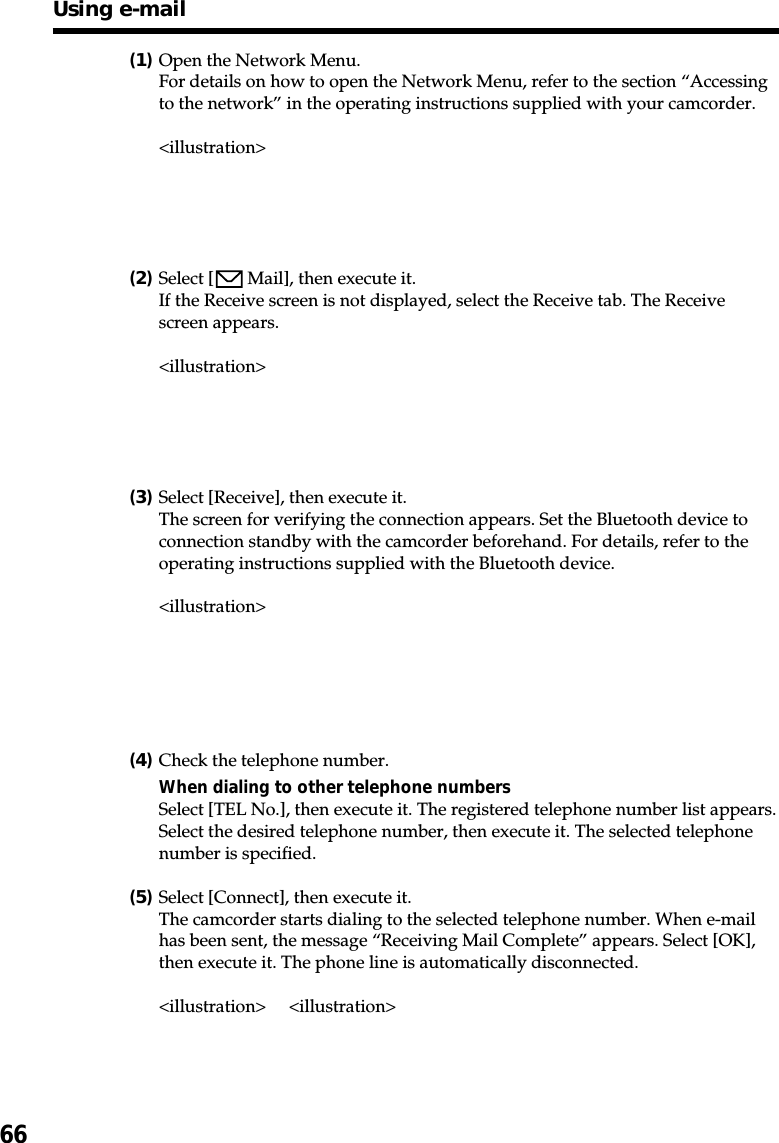 66(1)Open the Network Menu.For details on how to open the Network Menu, refer to the section “Accessingto the network” in the operating instructions supplied with your camcorder.&lt;illustration&gt;(2)Select [  Mail], then execute it.If the Receive screen is not displayed, select the Receive tab. The Receivescreen appears.&lt;illustration&gt;(3)Select [Receive], then execute it.The screen for verifying the connection appears. Set the Bluetooth device toconnection standby with the camcorder beforehand. For details, refer to theoperating instructions supplied with the Bluetooth device.&lt;illustration&gt;(4)Check the telephone number.When dialing to other telephone numbersSelect [TEL No.], then execute it. The registered telephone number list appears.Select the desired telephone number, then execute it. The selected telephonenumber is specified.(5)Select [Connect], then execute it.The camcorder starts dialing to the selected telephone number. When e-mailhas been sent, the message “Receiving Mail Complete” appears. Select [OK],then execute it. The phone line is automatically disconnected.&lt;illustration&gt; &lt;illustration&gt;Using e-mail