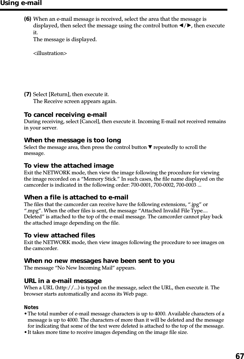 67(6)When an e-mail message is received, select the area that the message isdisplayed, then select the message using the control button b/B, then executeit.The message is displayed.&lt;illustration&gt;(7)Select [Return], then execute it.The Receive screen appears again.To cancel receiving e-mailDuring receiving, select [Cancel], then execute it. Incoming E-mail not received remainsin your server.When the message is too longSelect the message area, then press the control button V repeatedly to scroll themessage.To view the attached imageExit the NETWORK mode, then view the image following the procedure for viewingthe image recorded on a “Memory Stick.” In such cases, the file name displayed on thecamcorder is indicated in the following order: 700-0001, 700-0002, 700-0003 ...When a file is attached to e-mailThe files that the camcorder can receive have the following extensions, “.jpg” or“.mpg”. When the other files is sent, the message “Attached Invalid File Type....Deleted” is attached to the top of the e-mail message. The camcorder cannot play backthe attached image depending on the file.To view attached filesExit the NETWORK mode, then view images following the procedure to see images onthe camcorder.When no new messages have been sent to youThe message “No New Incoming Mail” appears.URL in a e-mail messageWhen a URL (http://...) is typed on the message, select the URL, then execute it. Thebrowser starts automatically and access its Web page.Notes•The total number of e-mail message characters is up to 4000. Available characters of amessage is up to 4000. The characters of more than it will be deleted and the messagefor indicating that some of the text were deleted is attached to the top of the message.•It takes more time to receive images depending on the image file size.Using e-mail