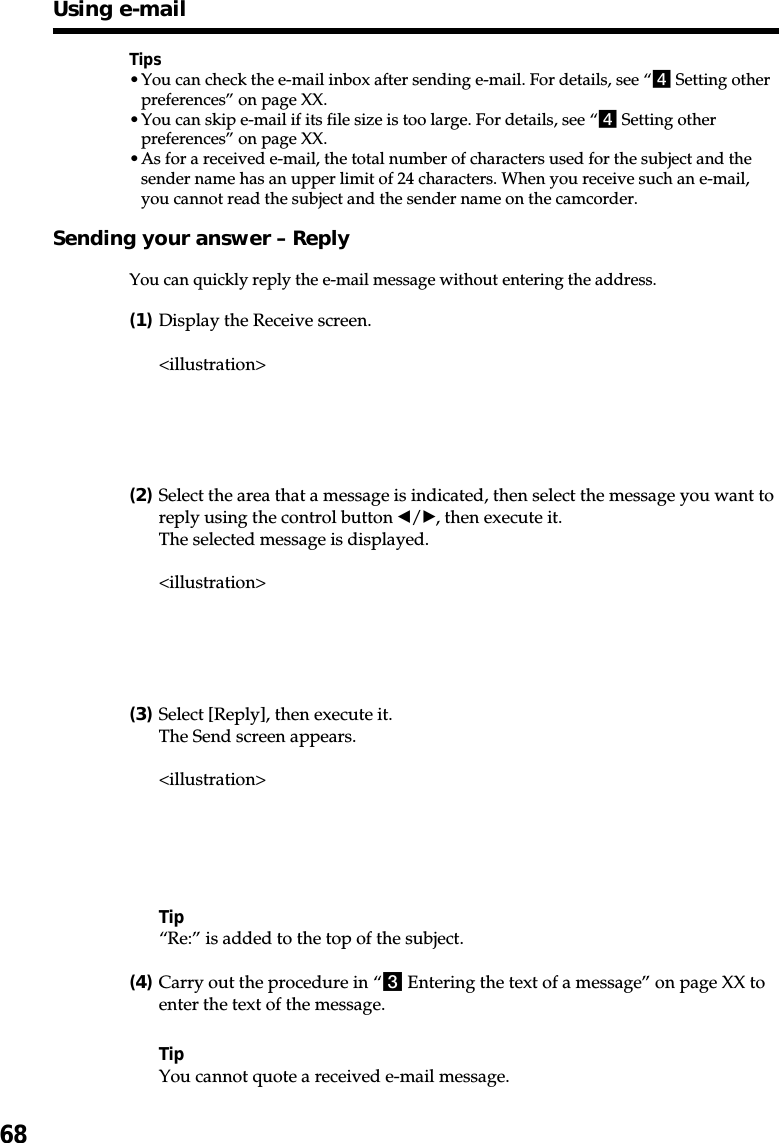 68Tips•You can check the e-mail inbox after sending e-mail. For details, see “4 Setting otherpreferences” on page XX.•You can skip e-mail if its file size is too large. For details, see “4 Setting otherpreferences” on page XX.•As for a received e-mail, the total number of characters used for the subject and thesender name has an upper limit of 24 characters. When you receive such an e-mail,you cannot read the subject and the sender name on the camcorder.Sending your answer – ReplyYou can quickly reply the e-mail message without entering the address.(1)Display the Receive screen.&lt;illustration&gt;(2)Select the area that a message is indicated, then select the message you want toreply using the control button b/B, then execute it.The selected message is displayed.&lt;illustration&gt;(3)Select [Reply], then execute it.The Send screen appears.&lt;illustration&gt;Tip“Re:” is added to the top of the subject.(4)Carry out the procedure in “3 Entering the text of a message” on page XX toenter the text of the message.TipYou cannot quote a received e-mail message.Using e-mail